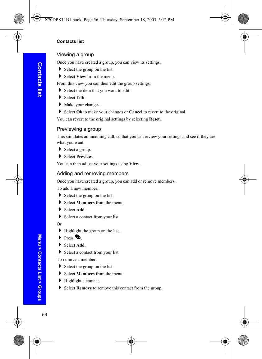 56Contacts listContacts listViewing a groupOnce you have created a group, you can view its settings.Select the group on the list.Select View from the menu.From this view you can then edit the group settings:Select the item that you want to edit.Select Edit.Make your changes.Select Ok to make your changes or Cancel to revert to the original.You can revert to the original settings by selecting Reset.Previewing a groupThis simulates an incoming call, so that you can review your settings and see if they are what you want.Select a group.Select Preview.You can then adjust your settings using View.Adding and removing membersOnce you have created a group, you can add or remove members.To add a new member:Select the group on the list.Select Members from the menu.Select Add.Select a contact from your list.OrHighlight the group on the list.Press A.Select Add.Select a contact from your list.To remove a member:Select the group on the list.Select Members from the menu.Highlight a contact.Select Remove to remove this contact from the group.Menu &gt; Contacts List &gt; GroupsX70DPK11B1.book  Page 56  Thursday, September 18, 2003  5:12 PM