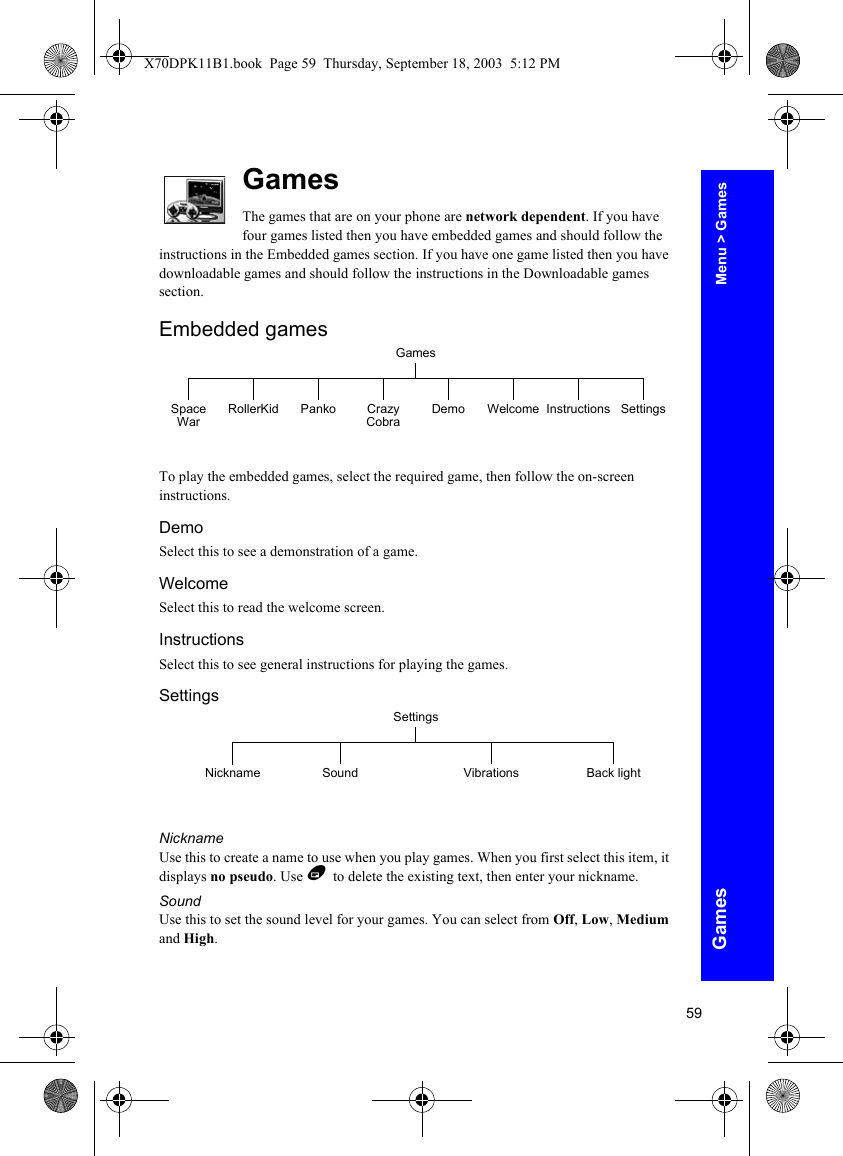 59GamesGamesThe games that are on your phone are network dependent. If you have four games listed then you have embedded games and should follow the instructions in the Embedded games section. If you have one game listed then you have downloadable games and should follow the instructions in the Downloadable games section.Embedded gamesTo play the embedded games, select the required game, then follow the on-screen instructions.DemoSelect this to see a demonstration of a game.WelcomeSelect this to read the welcome screen.InstructionsSelect this to see general instructions for playing the games.SettingsNicknameUse this to create a name to use when you play games. When you first select this item, it displays no pseudo. Use B to delete the existing text, then enter your nickname.SoundUse this to set the sound level for your games. You can select from Off, Low, Medium and High.GamesSpace War RollerKid Panko Crazy Cobra Demo Welcome SettingsInstructionsSettingsSound VibrationsNickname Back lightMenu &gt; GamesX70DPK11B1.book  Page 59  Thursday, September 18, 2003  5:12 PM