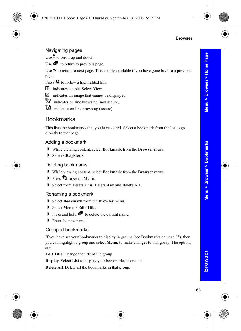 63BrowserBrowserNavigating pagesUse e to scroll up and down.Use B to return to previous page.Use c to return to next page. This is only available if you have gone back to a previous page.Press Q to follow a highlighted link.( indicates a table. Select View.) indicates an image that cannot be displayed.~ indicates on line browsing (non secure)._ indicates on line browsing (secure).BookmarksThis lists the bookmarks that you have stored. Select a bookmark from the list to go directly to that page.Adding a bookmarkWhile viewing content, select Bookmark from the Browser menu.Select &lt;Register&gt;.Deleting bookmarksWhile viewing content, select Bookmark from the Browser menu.Press A to select Menu.Select from Delete This, Delete Any and Delete All.Renaming a bookmarkSelect Bookmark from the Browser menu.Select Menu &gt; Edit Title.Press and hold B to delete the current name.Enter the new name.Grouped bookmarksIf you have set your bookmarks to display in groups (see Bookmarks on page 65), then you can highlight a group and select Menu, to make changes to that group. The options are:Edit Title. Change the title of the group.Display. Select List to display your bookmarks as one list.Delete All. Delete all the bookmarks in that group.Menu &gt; Browser &gt; Home PageMenu &gt; Browser &gt; BookmarksX70DPK11B1.book  Page 63  Thursday, September 18, 2003  5:12 PM