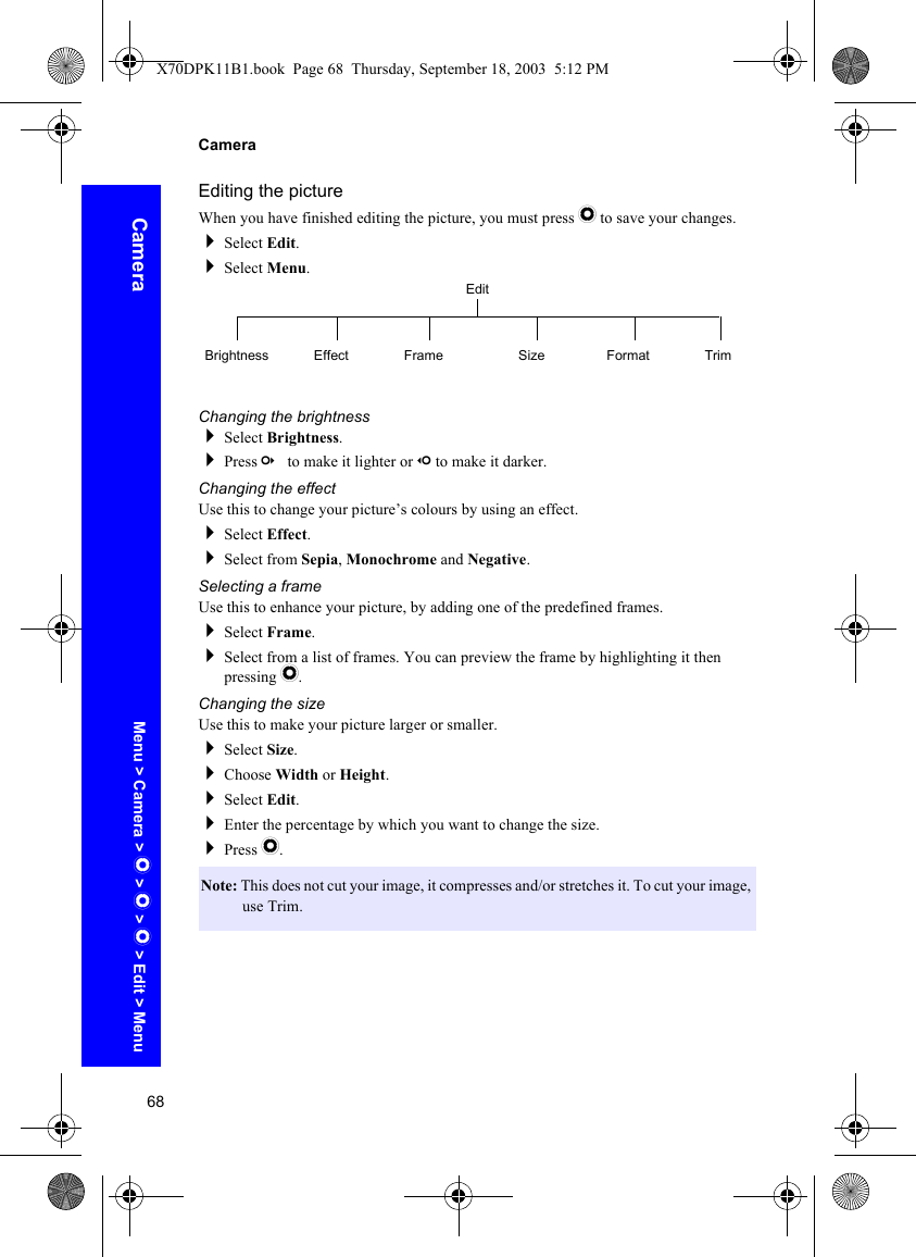 68CameraCameraEditing the pictureWhen you have finished editing the picture, you must press Q to save your changes.Select Edit.Select Menu.Changing the brightnessSelect Brightness.Press c to make it lighter or d to make it darker.Changing the effectUse this to change your picture’s colours by using an effect.Select Effect.Select from Sepia, Monochrome and Negative.Selecting a frameUse this to enhance your picture, by adding one of the predefined frames.Select Frame.Select from a list of frames. You can preview the frame by highlighting it then pressing Q.Changing the sizeUse this to make your picture larger or smaller.Select Size.Choose Width or Height.Select Edit.Enter the percentage by which you want to change the size.Press Q.Note: This does not cut your image, it compresses and/or stretches it. To cut your image, use Trim.EditBrightness Effect Frame Size Format TrimMenu &gt; Camera &gt; Q &gt; Q &gt; Q &gt; Edit &gt; MenuX70DPK11B1.book  Page 68  Thursday, September 18, 2003  5:12 PM