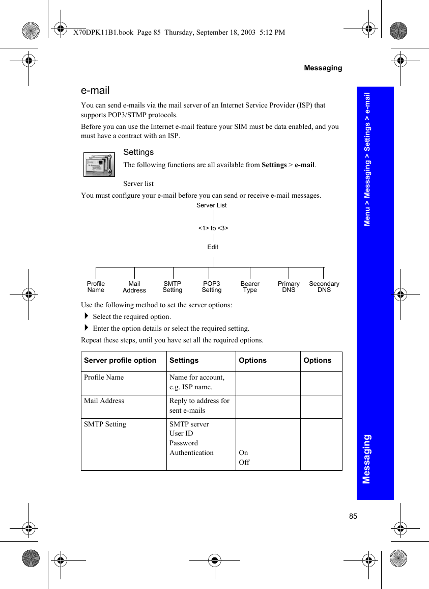 85MessagingMessaginge-mailYou can send e-mails via the mail server of an Internet Service Provider (ISP) that supports POP3/STMP protocols.Before you can use the Internet e-mail feature your SIM must be data enabled, and you must have a contract with an ISP.SettingsThe following functions are all available from Settings &gt; e-mail.Server listYou must configure your e-mail before you can send or receive e-mail messages.Use the following method to set the server options:Select the required option.Enter the option details or select the required setting.Repeat these steps, until you have set all the required options.Server profile option Settings Options OptionsProfile Name Name for account, e.g. ISP name.Mail Address Reply to address for sent e-mailsSMTP Setting SMTP serverUser IDPasswordAuthentication OnOffServer List&lt;1&gt; to &lt;3&gt;EditProfile Name SMTP Setting POP3 Setting Bearer Type Primary DNS Secondary DNSMail AddressMenu &gt; Messaging &gt; Settings &gt; e-mailX70DPK11B1.book  Page 85  Thursday, September 18, 2003  5:12 PM