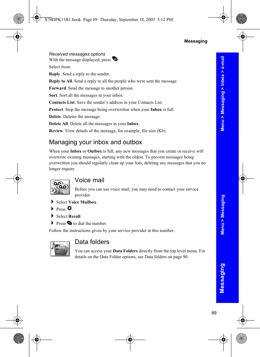 89MessagingMessagingReceived messages optionsWith the message displayed, press A.Select from:Reply. Send a reply to the sender.Reply to All. Send a reply to all the people who were sent the message.Forward. Send the message to another person.Sort. Sort all the messages in your inbox.Contacts List. Save the sender’s address in your Contacts List.Protect. Stop the message being overwritten when your Inbox is full.Delete. Deletes the message.Delete All. Delete all the messages in your Inbox.Review. View details of the message, for example, file size (Kb).Managing your inbox and outboxWhen your Inbox or Outbox is full, any new messages that you create or receive will overwrite existing messages, starting with the oldest. To prevent messages being overwritten you should regularly clean up your lists, deleting any messages that you no longer require.Voice mailBefore you can use voice mail, you may need to contact your service provider.Select Voice Mailbox.Press Q.Select Recall.Press D to dial the number.Follow the instructions given by your service provider at this number.Data foldersYou can access your Data Folders directly from the top level menu. For details on the Data Folder options, see Data folders on page 90.Menu &gt; Messaging &gt; Inbox &gt; e-mailMenu &gt; MessagingX70DPK11B1.book  Page 89  Thursday, September 18, 2003  5:12 PM