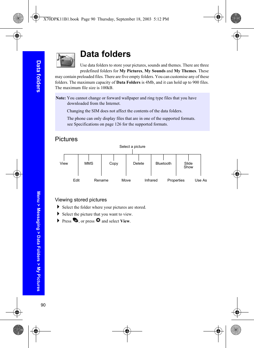 90Data foldersData foldersUse data folders to store your pictures, sounds and themes. There are three predefined folders for My Pictures, My Sounds and My Themes. These may contain preloaded files. There are five empty folders. You can customise any of these folders. The maximum capacity of Data Folders is 4Mb, and it can hold up to 900 files. The maximum file size is 100kB.PicturesViewing stored picturesSelect the folder where your pictures are stored.Select the picture that you want to view.Press A, or press Q and select View.Note: You cannot change or forward wallpaper and ring type files that you have downloaded from the Internet.Note: Changing the SIM does not affect the contents of the data folders.Note: The phone can only display files that are in one of the supported formats. see Specifications on page 126 for the supported formats.Select a pictureViewEditMMSRenameCopyMoveDeleteInfraredBluetoothPropertiesSlide ShowUse AsMenu &gt; Messaging &gt; Data Folders &gt; My PicturesX70DPK11B1.book  Page 90  Thursday, September 18, 2003  5:12 PM