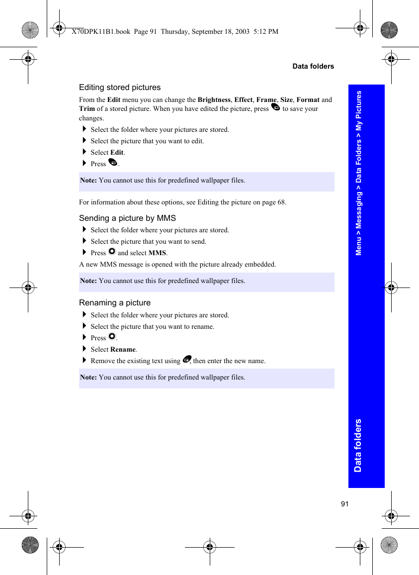 91Data foldersData foldersEditing stored picturesFrom the Edit menu you can change the Brightness, Effect, Frame, Size, Format and Trim of a stored picture. When you have edited the picture, press A to save your changes.Select the folder where your pictures are stored.Select the picture that you want to edit.Select Edit.Press A.For information about these options, see Editing the picture on page 68.Sending a picture by MMSSelect the folder where your pictures are stored.Select the picture that you want to send.Press Q and select MMS.A new MMS message is opened with the picture already embedded.Renaming a pictureSelect the folder where your pictures are stored.Select the picture that you want to rename.Press Q.Select Rename.Remove the existing text using B, then enter the new name.Note: You cannot use this for predefined wallpaper files.Note: You cannot use this for predefined wallpaper files.Note: You cannot use this for predefined wallpaper files.Menu &gt; Messaging &gt; Data Folders &gt; My PicturesX70DPK11B1.book  Page 91  Thursday, September 18, 2003  5:12 PM