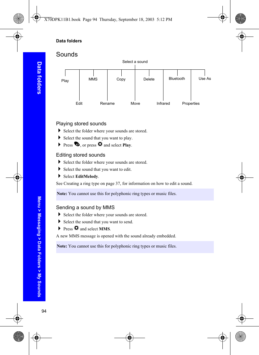 94Data foldersData foldersSoundsPlaying stored soundsSelect the folder where your sounds are stored.Select the sound that you want to play.Press A, or press Q and select Play.Editing stored soundsSelect the folder where your sounds are stored.Select the sound that you want to edit.Select EditMelody.See Creating a ring type on page 37, for information on how to edit a sound.Sending a sound by MMSSelect the folder where your sounds are stored.Select the sound that you want to send.Press Q and select MMS.A new MMS message is opened with the sound already embedded.Note: You cannot use this for polyphonic ring types or music files.Note: You cannot use this for polyphonic ring types or music files.Select a soundPlayEditMMSRenameCopyMoveDeleteInfraredBluetoothPropertiesUse AsMenu &gt; Messaging &gt; Data Folders &gt; My SoundsX70DPK11B1.book  Page 94  Thursday, September 18, 2003  5:12 PM