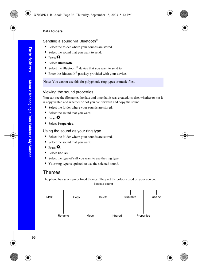 96Data foldersData foldersSending a sound via Bluetooth®Select the folder where your sounds are stored.Select the sound that you want to send.Press Q.Select Bluetooth.Select the Bluetooth® device that you want to send to.Enter the Bluetooth® passkey provided with your device.Viewing the sound propertiesYou can see the file name, the date and time that it was created, its size, whether or not it is copyrighted and whether or not you can forward and copy the sound.Select the folder where your sounds are stored.Select the sound that you want.Press Q.Select Properties.Using the sound as your ring typeSelect the folder where your sounds are stored.Select the sound that you want.Press Q.Select Use As.Select the type of call you want to use the ring type.Your ring type is updated to use the selected sound.ThemesThe phone has seven predefined themes. They set the colours used on your screen.Note: You cannot use this for polyphonic ring types or music files.Select a soundMMSRenameCopyMoveDeleteInfraredBluetoothPropertiesUse AsMenu &gt; Messaging &gt; Data Folders &gt; My SoundsX70DPK11B1.book  Page 96  Thursday, September 18, 2003  5:12 PM