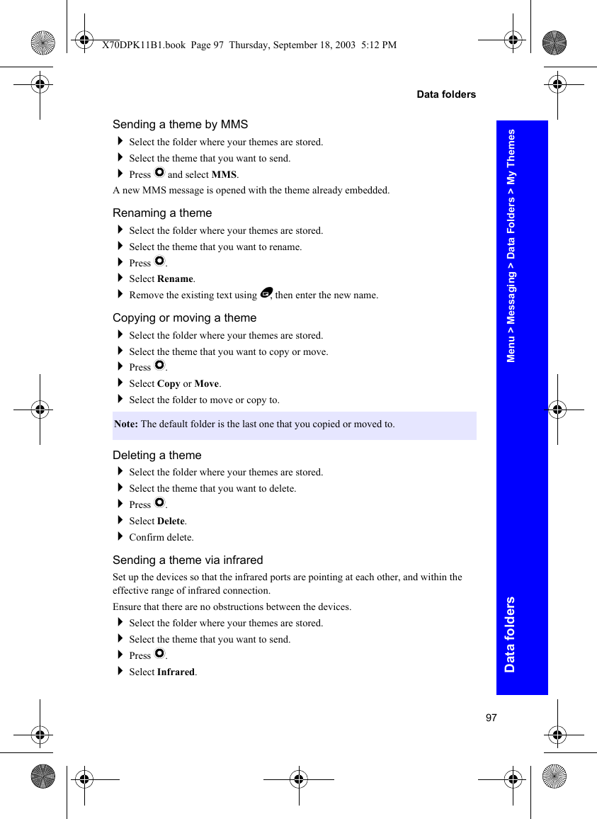 97Data foldersData foldersSending a theme by MMSSelect the folder where your themes are stored.Select the theme that you want to send.Press Q and select MMS.A new MMS message is opened with the theme already embedded.Renaming a themeSelect the folder where your themes are stored.Select the theme that you want to rename.Press Q.Select Rename.Remove the existing text using B, then enter the new name.Copying or moving a themeSelect the folder where your themes are stored.Select the theme that you want to copy or move.Press Q.Select Copy or Move.Select the folder to move or copy to.Deleting a themeSelect the folder where your themes are stored.Select the theme that you want to delete.Press Q.Select Delete.Confirm delete.Sending a theme via infraredSet up the devices so that the infrared ports are pointing at each other, and within the effective range of infrared connection.Ensure that there are no obstructions between the devices.Select the folder where your themes are stored.Select the theme that you want to send.Press Q.Select Infrared.Note: The default folder is the last one that you copied or moved to.Menu &gt; Messaging &gt; Data Folders &gt; My ThemesX70DPK11B1.book  Page 97  Thursday, September 18, 2003  5:12 PM