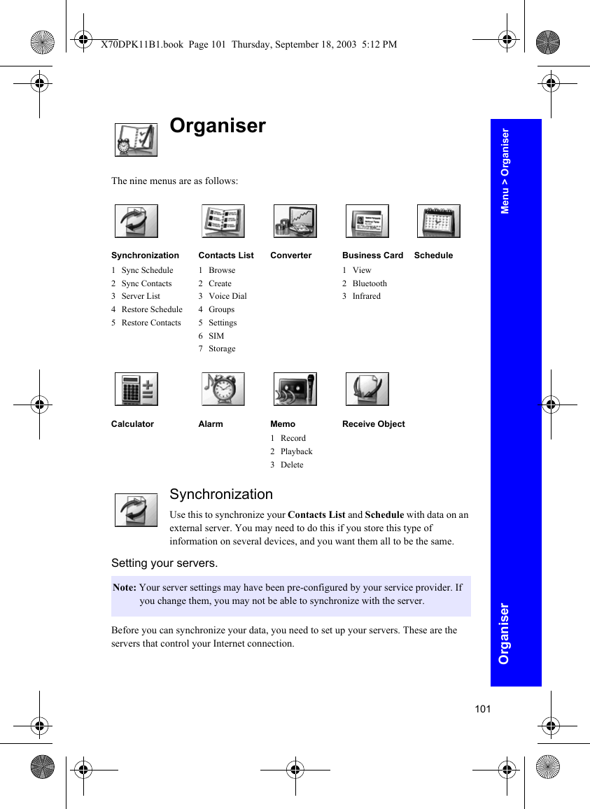 101OrganiserOrganiserThe nine menus are as follows:SynchronizationUse this to synchronize your Contacts List and Schedule with data on an external server. You may need to do this if you store this type of information on several devices, and you want them all to be the same.Setting your servers.Before you can synchronize your data, you need to set up your servers. These are the servers that control your Internet connection.Synchronization1 Sync Schedule2 Sync Contacts3Server List4 Restore Schedule5 Restore ContactsContacts List1Browse2 Create3 Voice Dial4 Groups5 Settings6SIM7StorageConverter Business Card1View2 Bluetooth3 InfraredScheduleCalculator Alarm Memo1 Record2 Playback3DeleteReceive ObjectNote: Your server settings may have been pre-configured by your service provider. If you change them, you may not be able to synchronize with the server.Menu &gt; OrganiserX70DPK11B1.book  Page 101  Thursday, September 18, 2003  5:12 PM