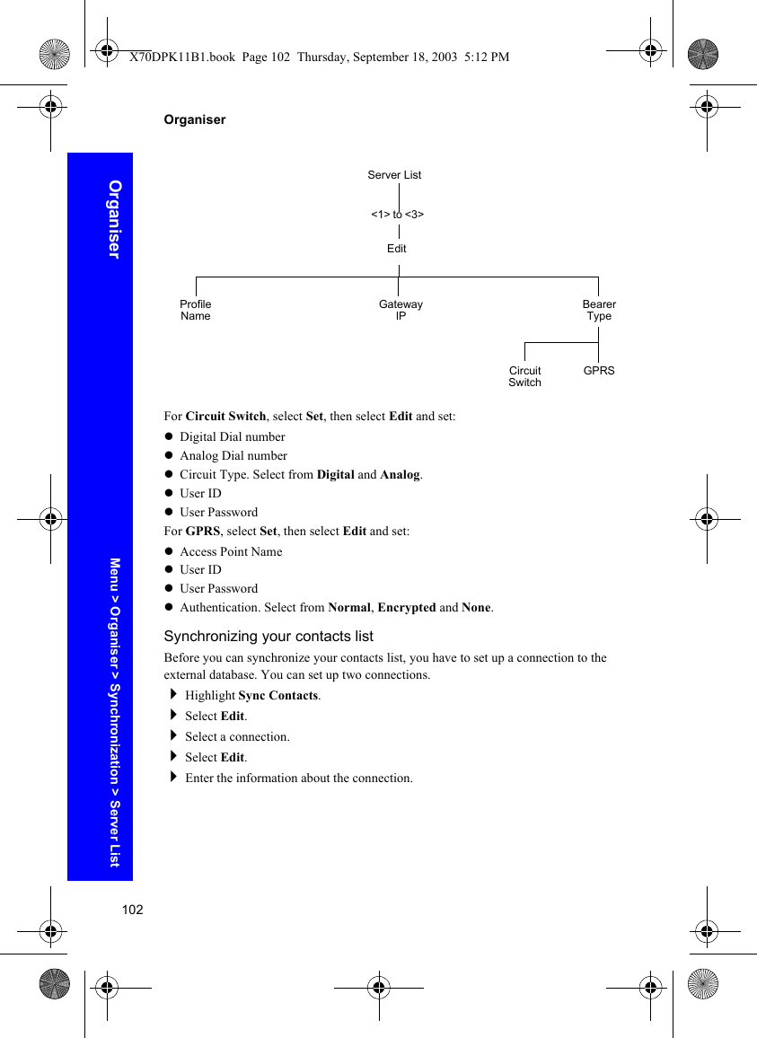 102OrganiserOrganiserFor Circuit Switch, select Set, then select Edit and set:zDigital Dial numberzAnalog Dial numberzCircuit Type. Select from Digital and Analog.zUser IDzUser PasswordFor GPRS, select Set, then select Edit and set:zAccess Point NamezUser IDzUser PasswordzAuthentication. Select from Normal, Encrypted and None.Synchronizing your contacts listBefore you can synchronize your contacts list, you have to set up a connection to the external database. You can set up two connections.Highlight Sync Contacts.Select Edit.Select a connection.Select Edit.Enter the information about the connection.Server List&lt;1&gt; to &lt;3&gt;EditProfile Name Bearer TypeGateway IPCircuit Switch GPRSMenu &gt; Organiser &gt; Synchronization &gt; Server ListX70DPK11B1.book  Page 102  Thursday, September 18, 2003  5:12 PM