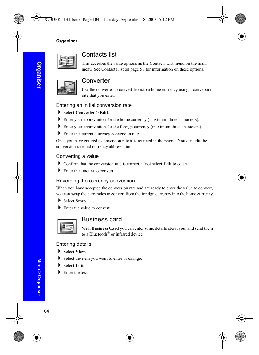 104OrganiserOrganiserContacts listThis accesses the same options as the Contacts List menu on the main menu. See Contacts list on page 51 for information on these options.ConverterUse the converter to convert from/to a home currency using a conversion rate that you enter.Entering an initial conversion rateSelect Converter &gt; Edit.Enter your abbreviation for the home currency (maximum three characters).Enter your abbreviation for the foreign currency (maximum three characters).Enter the current currency conversion rate.Once you have entered a conversion rate it is retained in the phone. You can edit the conversion rate and currency abbreviation.Converting a valueConfirm that the conversion rate is correct, if not select Edit to edit it.Enter the amount to convert.Reversing the currency conversionWhen you have accepted the conversion rate and are ready to enter the value to convert, you can swap the currencies to convert from the foreign currency into the home currency.Select Swap.Enter the value to convert.Business cardWith Business Card you can enter some details about you, and send them to a Bluetooth® or infrared device.Entering detailsSelect View.Select the item you want to enter or change.Select Edit.Enter the text.Menu &gt; OrganiserX70DPK11B1.book  Page 104  Thursday, September 18, 2003  5:12 PM