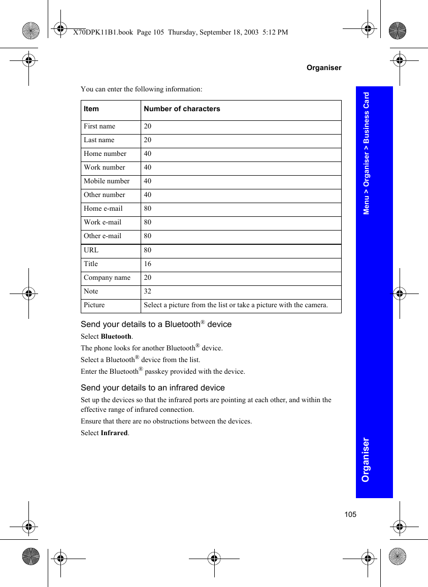 105OrganiserOrganiserYou can enter the following information:Send your details to a Bluetooth® deviceSelect Bluetooth.The phone looks for another Bluetooth® device.Select a Bluetooth® device from the list.Enter the Bluetooth® passkey provided with the device.Send your details to an infrared deviceSet up the devices so that the infrared ports are pointing at each other, and within the effective range of infrared connection.Ensure that there are no obstructions between the devices.Select Infrared.Item Number of charactersFirst name 20Last name 20Home number 40Work number 40Mobile number 40Other number 40Home e-mail 80Work e-mail 80Other e-mail 80URL 80Title 16Company name 20Note 32Picture Select a picture from the list or take a picture with the camera.Menu &gt; Organiser &gt; Business CardX70DPK11B1.book  Page 105  Thursday, September 18, 2003  5:12 PM