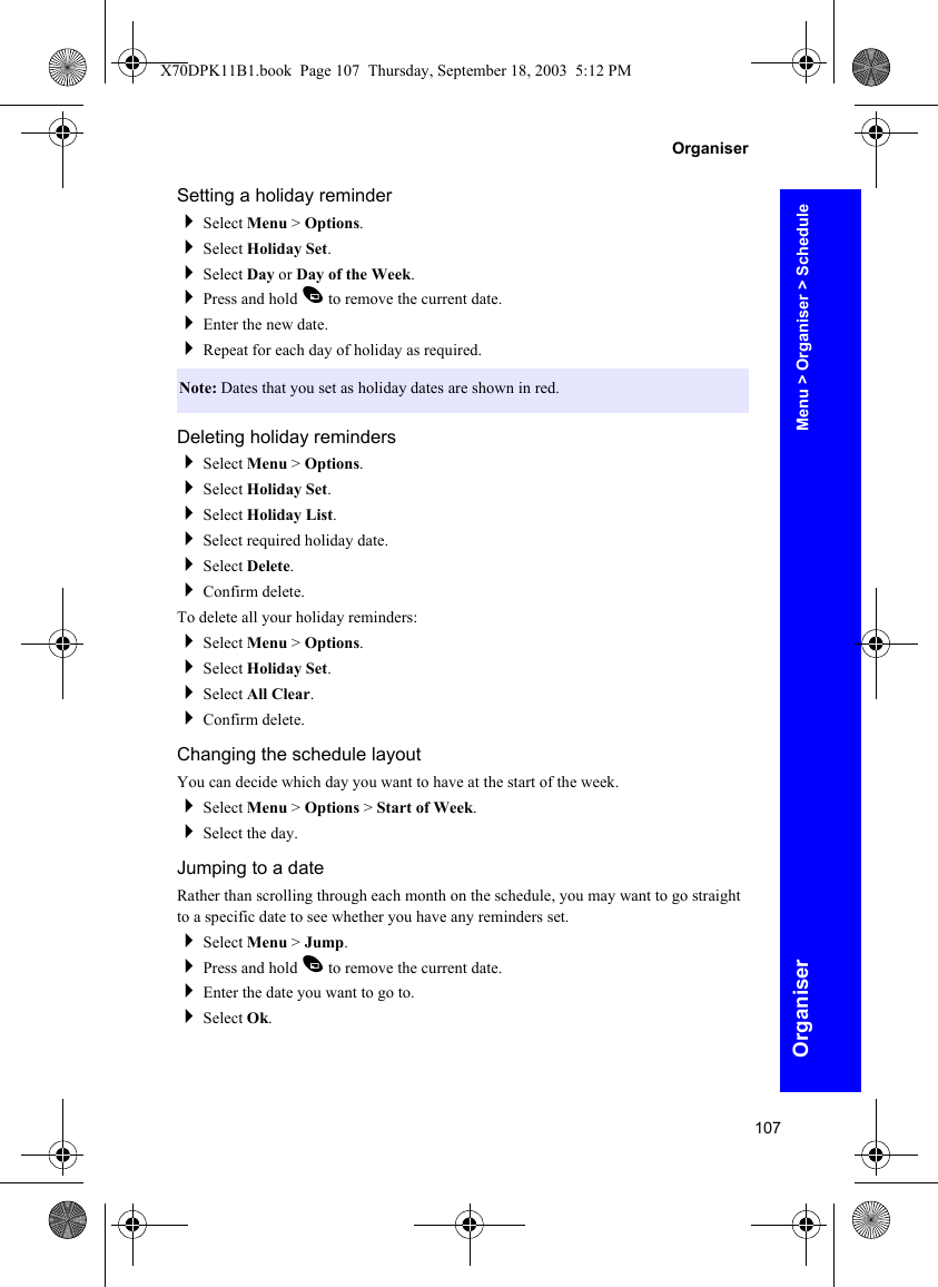 107OrganiserOrganiserSetting a holiday reminderSelect Menu &gt; Options.Select Holiday Set.Select Day or Day of the Week.Press and hold A to remove the current date.Enter the new date.Repeat for each day of holiday as required.Deleting holiday remindersSelect Menu &gt; Options.Select Holiday Set.Select Holiday List.Select required holiday date.Select Delete.Confirm delete.To delete all your holiday reminders:Select Menu &gt; Options.Select Holiday Set.Select All Clear.Confirm delete.Changing the schedule layoutYou can decide which day you want to have at the start of the week.Select Menu &gt; Options &gt; Start of Week.Select the day.Jumping to a dateRather than scrolling through each month on the schedule, you may want to go straight to a specific date to see whether you have any reminders set.Select Menu &gt; Jump.Press and hold A to remove the current date.Enter the date you want to go to.Select Ok.Note: Dates that you set as holiday dates are shown in red.Menu &gt; Organiser &gt; ScheduleX70DPK11B1.book  Page 107  Thursday, September 18, 2003  5:12 PM
