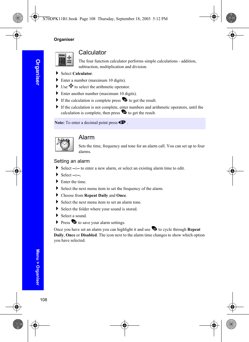 108OrganiserOrganiserCalculatorThe four function calculator performs simple calculations - addition, subtraction, multiplication and division.Select Calculator.Enter a number (maximum 10 digits).Use g to select the arithmetic operator.Enter another number (maximum 10 digits).If the calculation is complete press A to get the result.If the calculation is not complete, enter numbers and arithmetic operators, until the calculation is complete, then press A to get the result.AlarmSets the time, frequency and tone for an alarm call. You can set up to four alarms.Setting an alarmSelect --:-- to enter a new alarm, or select an existing alarm time to edit.Select --:--.Enter the time.Select the next menu item to set the frequency of the alarm.Choose from Repeat Daily and Once.Select the next menu item to set an alarm tone.Select the folder where your sound is stored.Select a sound.Press A to save your alarm settings.Once you have set an alarm you can highlight it and use A to cycle through Repeat Daily, Once or Disabled. The icon next to the alarm time changes to show which option you have selected.Note: To enter a decimal point press #.Menu &gt; OrganiserX70DPK11B1.book  Page 108  Thursday, September 18, 2003  5:12 PM