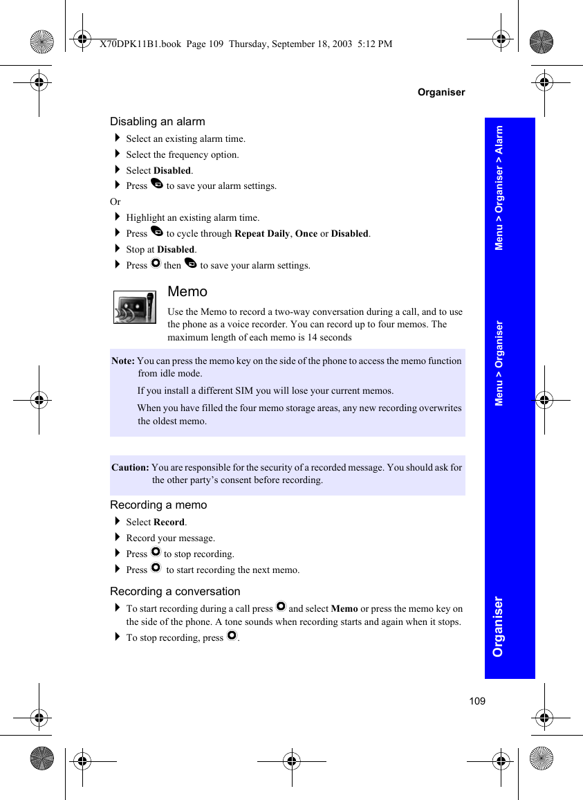 109OrganiserOrganiserDisabling an alarmSelect an existing alarm time.Select the frequency option.Select Disabled.Press A to save your alarm settings.OrHighlight an existing alarm time.Press A to cycle through Repeat Daily, Once or Disabled.Stop at Disabled.Press Q then A to save your alarm settings.MemoUse the Memo to record a two-way conversation during a call, and to use the phone as a voice recorder. You can record up to four memos. The maximum length of each memo is 14 secondsRecording a memoSelect Record.Record your message.Press Q to stop recording.Press Q to start recording the next memo.Recording a conversationTo start recording during a call press Q and select Memo or press the memo key on the side of the phone. A tone sounds when recording starts and again when it stops.To stop recording, press Q.Note: You can press the memo key on the side of the phone to access the memo function from idle mode.Note: If you install a different SIM you will lose your current memos.Note: When you have filled the four memo storage areas, any new recording overwrites the oldest memo.Caution: You are responsible for the security of a recorded message. You should ask for the other party’s consent before recording.Menu &gt; Organiser &gt; AlarmMenu &gt; OrganiserX70DPK11B1.book  Page 109  Thursday, September 18, 2003  5:12 PM
