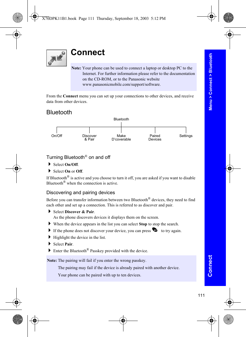 111ConnectConnectFrom the Connect menu you can set up your connections to other devices, and receive data from other devices.BluetoothTurning Bluetooth® on and offSelect On/Off.Select On or Off.If Bluetooth® is active and you choose to turn it off, you are asked if you want to disable Bluetooth® when the connection is active.Discovering and pairing devicesBefore you can transfer information between two Bluetooth® devices, they need to find each other and set up a connection. This is referred to as discover and pair.Select Discover &amp; Pair.As the phone discovers devices it displays them on the screen.When the device appears in the list you can select Stop to stop the search.If the phone does not discover your device, you can press A to try again.Highlight the device in the list.Select Pair.Enter the Bluetooth® Passkey provided with the device.Note: Your phone can be used to connect a laptop or desktop PC to the Internet. For further information please refer to the documentation on the CD-ROM, or to the Panasonic website www.panasonicmobile.com/support/software.Note: The pairing will fail if you enter the wrong passkey.Note: The pairing may fail if the device is already paired with another device.Note: Your phone can be paired with up to ten devices.BluetoothOn/Off Discover &amp; Pair Make D’coverable Paired Devices SettingsMenu &gt; Connect &gt; BluetoothX70DPK11B1.book  Page 111  Thursday, September 18, 2003  5:12 PM