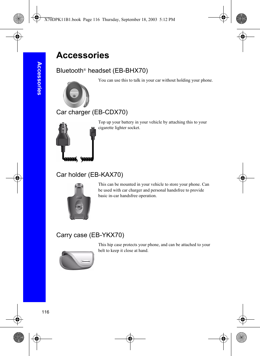 116AccessoriesAccessoriesBluetooth® headset (EB-BHX70)You can use this to talk in your car without holding your phone.Car charger (EB-CDX70)Top up your battery in your vehicle by attaching this to your cigarette lighter socket.Car holder (EB-KAX70)This can be mounted in your vehicle to store your phone. Can be used with car charger and personal handsfree to provide basic in-car handsfree operation.Carry case (EB-YKX70)This hip case protects your phone, and can be attached to your belt to keep it close at hand.X70DPK11B1.book  Page 116  Thursday, September 18, 2003  5:12 PM