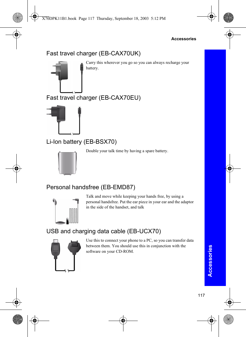 117AccessoriesAccessoriesFast travel charger (EB-CAX70UK)Carry this wherever you go so you can always recharge your battery.Fast travel charger (EB-CAX70EU)Li-Ion battery (EB-BSX70)Double your talk time by having a spare battery.Personal handsfree (EB-EMD87)Talk and move while keeping your hands free, by using a personal handsfree. Put the ear piece in your ear and the adaptor in the side of the handset, and talkUSB and charging data cable (EB-UCX70)Use this to connect your phone to a PC, so you can transfer data between them. You should use this in conjunction with the software on your CD-ROM.X70DPK11B1.book  Page 117  Thursday, September 18, 2003  5:12 PM