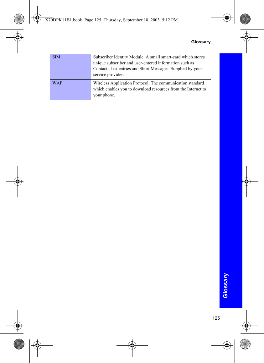 125GlossaryGlossarySIM Subscriber Identity Module. A small smart-card which stores unique subscriber and user-entered information such as Contacts List entries and Short Messages. Supplied by your service provider.WAP Wireless Application Protocol. The communication standard which enables you to download resources from the Internet to your phone.X70DPK11B1.book  Page 125  Thursday, September 18, 2003  5:12 PM