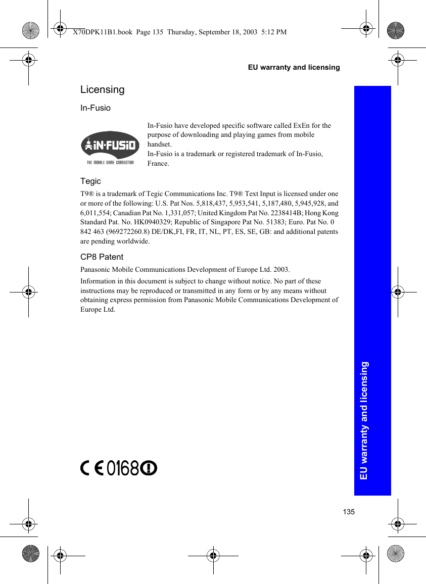 135EU warranty and licensingEU warranty and licensingLicensingIn-FusioTegicT9® is a trademark of Tegic Communications Inc. T9® Text Input is licensed under one or more of the following: U.S. Pat Nos. 5,818,437, 5,953,541, 5,187,480, 5,945,928, and 6,011,554; Canadian Pat No. 1,331,057; United Kingdom Pat No. 2238414B; Hong Kong Standard Pat. No. HK0940329; Republic of Singapore Pat No. 51383; Euro. Pat No. 0 842 463 (969272260.8) DE/DK,FI, FR, IT, NL, PT, ES, SE, GB: and additional patents are pending worldwide.CP8 PatentPanasonic Mobile Communications Development of Europe Ltd. 2003.Information in this document is subject to change without notice. No part of these instructions may be reproduced or transmitted in any form or by any means without obtaining express permission from Panasonic Mobile Communications Development of Europe Ltd.In-Fusio have developed specific software called ExEn for the purpose of downloading and playing games from mobile handset.In-Fusio is a trademark or registered trademark of In-Fusio, France.X70DPK11B1.book  Page 135  Thursday, September 18, 2003  5:12 PM