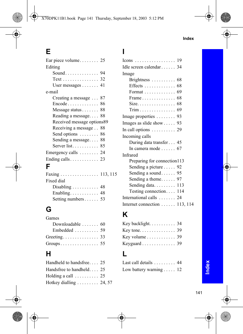 141IndexIndexEEar piece volume. . . . . . . .  25EditingSound . . . . . . . . . . . . . .  94Text . . . . . . . . . . . . . . .  32User messages . . . . . . .  41e-mailCreating a message  . . .  87Encode . . . . . . . . . . . . .  86Message status . . . . . . .  88Reading a message. . . .  88Received message options89Receiving a message . .  88Send options  . . . . . . . .  86Sending a message. . . .  88Server list. . . . . . . . . . .  85Emergency calls  . . . . . . . .  24Ending calls . . . . . . . . . . . .  23FFaxing . . . . . . . . . . . . . . . .  113, 115Fixed dialDisabling . . . . . . . . . . .  48Enabling. . . . . . . . . . . .  48Setting numbers . . . . . .  53GGamesDownloadable . . . . . . .  60Embedded  . . . . . . . . . .  59Greeting. . . . . . . . . . . . . . .  33Groups . . . . . . . . . . . . . . . .  55HHandheld to handsfree. . . .  25Handsfree to handheld. . . .  25Holding a call  . . . . . . . . . .  25Hotkey dialling . . . . . . . . .  24, 57IIcons  . . . . . . . . . . . . . . . . .  19Idle screen calendar . . . . . .  34ImageBrightness  . . . . . . . . . .  68Effects  . . . . . . . . . . . . .  68Format . . . . . . . . . . . . .  69Frame . . . . . . . . . . . . . .  68Size. . . . . . . . . . . . . . . .  68Trim . . . . . . . . . . . . . . .  69Image properties  . . . . . . . .  93Images as slide show . . . . .  93In call options  . . . . . . . . . .  29Incoming callsDuring data transfer . . .  45In camera mode . . . . . .  67InfraredPreparing for connection113Sending a picture . . . . .  92Sending a sound . . . . . .  95Sending a theme. . . . . .  97Sending data. . . . . . . . .  113Testing connection. . . .  114International calls  . . . . . . .  24Internet connection  . . . . . .  113, 114KKey backlight. . . . . . . . . . .  34Key tone. . . . . . . . . . . . . . .  39Key volume . . . . . . . . . . . .  39Keyguard . . . . . . . . . . . . . .  39LLast call details  . . . . . . . . .  44Low battery warning . . . . .  12X70DPK11B1.book  Page 141  Thursday, September 18, 2003  5:12 PM
