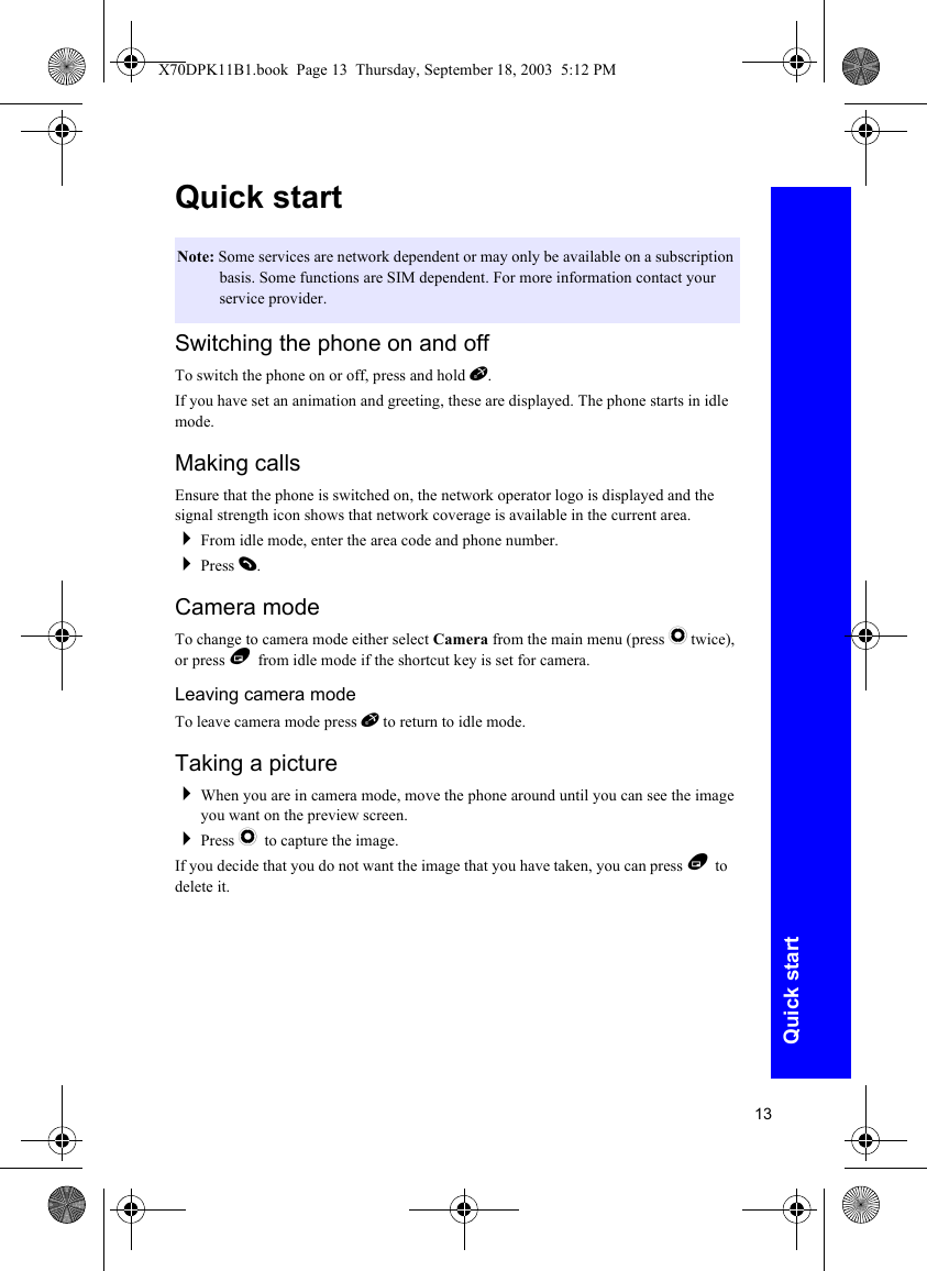 13Quick startQuick startSwitching the phone on and offTo switch the phone on or off, press and hold E.If you have set an animation and greeting, these are displayed. The phone starts in idle mode.Making callsEnsure that the phone is switched on, the network operator logo is displayed and the signal strength icon shows that network coverage is available in the current area.From idle mode, enter the area code and phone number.Press D.Camera modeTo change to camera mode either select Camera from the main menu (press Q twice), or press B from idle mode if the shortcut key is set for camera.Leaving camera modeTo leave camera mode press E to return to idle mode.Taking a pictureWhen you are in camera mode, move the phone around until you can see the image you want on the preview screen.Press Q to capture the image.If you decide that you do not want the image that you have taken, you can press B to delete it.Note: Some services are network dependent or may only be available on a subscription basis. Some functions are SIM dependent. For more information contact your service provider.X70DPK11B1.book  Page 13  Thursday, September 18, 2003  5:12 PM