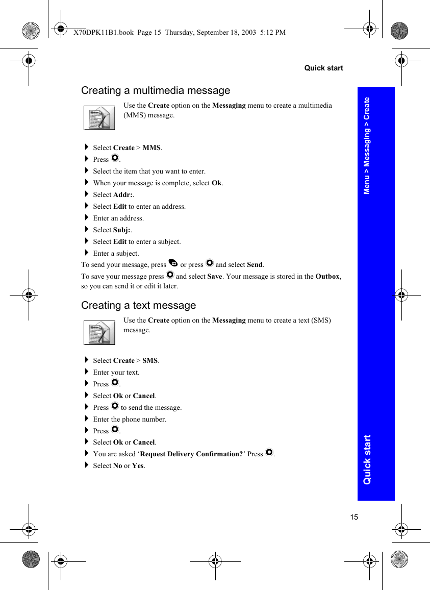 15Quick startQuick startCreating a multimedia messageUse the Create option on the Messaging menu to create a multimedia (MMS) message.Select Create &gt; MMS.Press Q.Select the item that you want to enter.When your message is complete, select Ok.Select Addr:.Select Edit to enter an address.Enter an address.Select Subj:.Select Edit to enter a subject.Enter a subject.To send your message, press A or press Q and select Send.To save your message press Q and select Save. Your message is stored in the Outbox, so you can send it or edit it later.Creating a text messageUse the Create option on the Messaging menu to create a text (SMS) message.Select Create &gt; SMS.Enter your text.Press Q.Select Ok or Cancel.Press Q to send the message.Enter the phone number.Press Q.Select Ok or Cancel.You are asked ‘Request Delivery Confirmation?’ Press Q.Select No or Yes.Menu &gt; Messaging &gt; CreateX70DPK11B1.book  Page 15  Thursday, September 18, 2003  5:12 PM