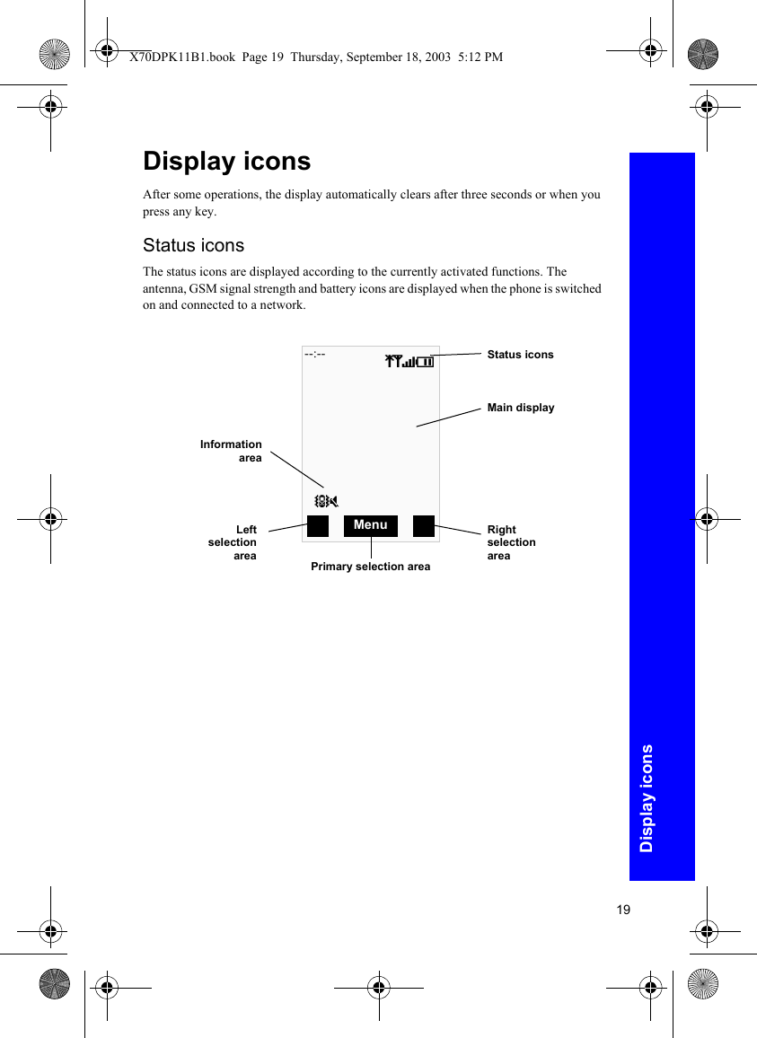 19Display iconsDisplay iconsAfter some operations, the display automatically clears after three seconds or when you press any key.Status iconsThe status icons are displayed according to the currently activated functions. The antenna, GSM signal strength and battery icons are displayed when the phone is switched on and connected to a network.Status iconsMain displayRight selection areaLeftselectionareaPrimary selection areaInformationareaqSTI]o--:--MenuX70DPK11B1.book  Page 19  Thursday, September 18, 2003  5:12 PM