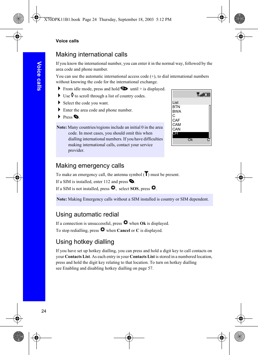 24Voice callsVoice callsMaking international callsIf you know the international number, you can enter it in the normal way, followed by the area code and phone number.You can use the automatic international access code (+), to dial international numbers without knowing the code for the international exchange.From idle mode, press and hold 0 until + is displayed.Use e to scroll through a list of country codes.Select the code you want.Enter the area code and phone number.Press D.Making emergency callsTo make an emergency call, the antenna symbol (S) must be present.If a SIM is installed, enter 112 and press D.If a SIM is not installed, press Q, select SOS, press Q.Using automatic redialIf a connection is unsuccessful, press Q when Ok is displayed.To stop redialling, press Q when Cancel or C is displayed.Using hotkey diallingIf you have set up hotkey dialling, you can press and hold a digit key to call contacts on your Contacts List. As each entry in your Contacts List is stored in a numbered location, press and hold the digit key relating to that location. To turn on hotkey dialling see Enabling and disabling hotkey dialling on page 57.Note: Many countries/regions include an initial 0 in the area code. In most cases, you should omit this when dialling international numbers. If you have difficulties making international calls, contact your service provider.Note: Making Emergency calls without a SIM installed is country or SIM dependent.qTIListBTNBWACCAFCAMCANOk CCHX70DPK11B1.book  Page 24  Thursday, September 18, 2003  5:12 PM