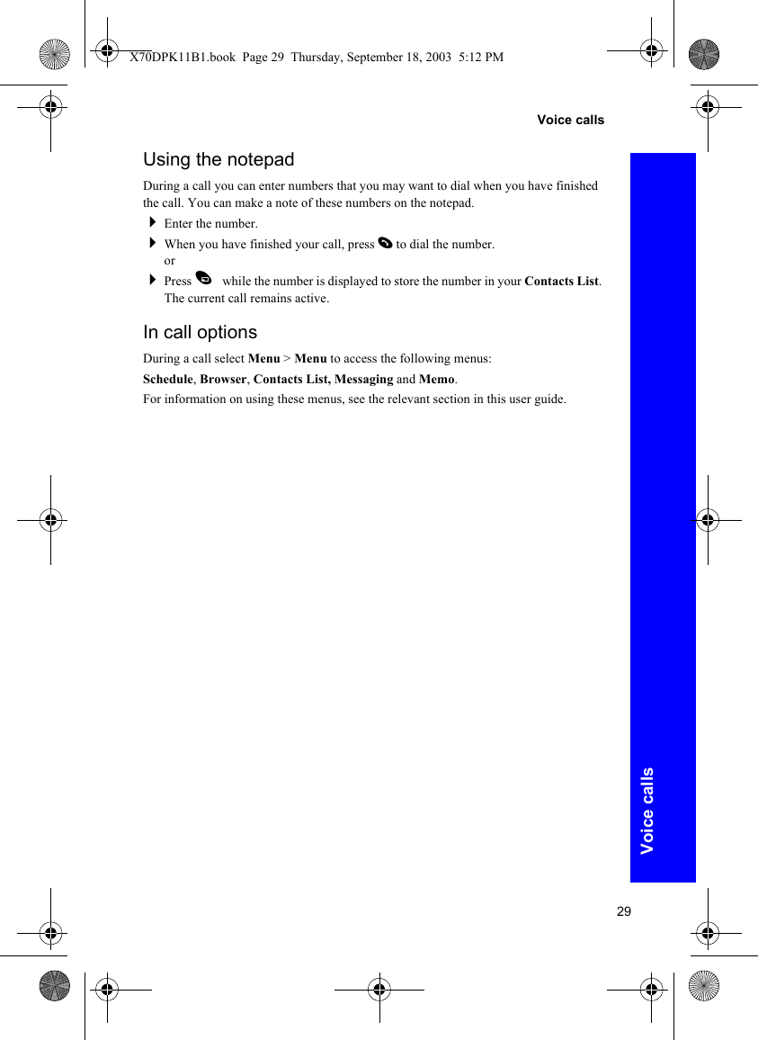 29Voice callsVoice callsUsing the notepadDuring a call you can enter numbers that you may want to dial when you have finished the call. You can make a note of these numbers on the notepad.Enter the number.When you have finished your call, press D to dial the number.orPress A while the number is displayed to store the number in your Contacts List. The current call remains active.In call optionsDuring a call select Menu &gt; Menu to access the following menus:Schedule, Browser, Contacts List, Messaging and Memo.For information on using these menus, see the relevant section in this user guide.X70DPK11B1.book  Page 29  Thursday, September 18, 2003  5:12 PM