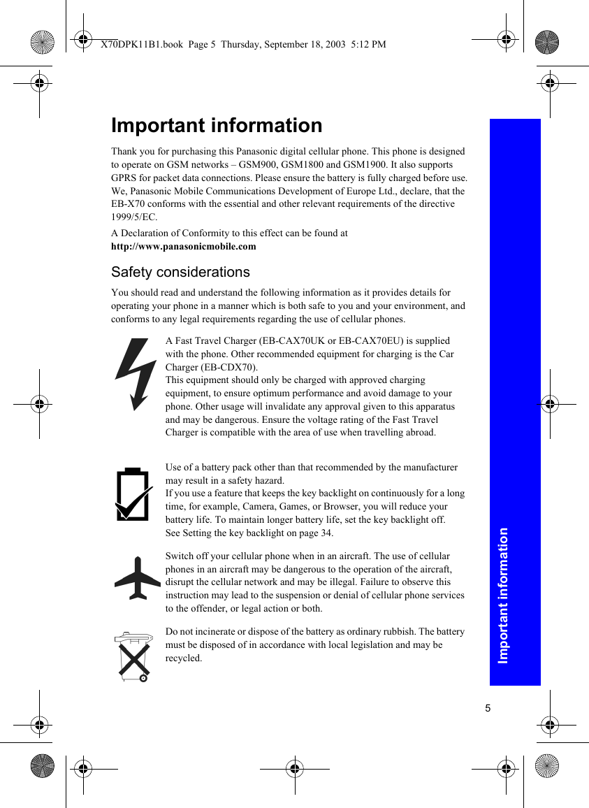 5Important informationImportant informationThank you for purchasing this Panasonic digital cellular phone. This phone is designed to operate on GSM networks – GSM900, GSM1800 and GSM1900. It also supports GPRS for packet data connections. Please ensure the battery is fully charged before use. We, Panasonic Mobile Communications Development of Europe Ltd., declare, that the EB-X70 conforms with the essential and other relevant requirements of the directive 1999/5/EC.A Declaration of Conformity to this effect can be found athttp://www.panasonicmobile.comSafety considerationsYou should read and understand the following information as it provides details for operating your phone in a manner which is both safe to you and your environment, and conforms to any legal requirements regarding the use of cellular phones.A Fast Travel Charger (EB-CAX70UK or EB-CAX70EU) is supplied with the phone. Other recommended equipment for charging is the Car Charger (EB-CDX70).This equipment should only be charged with approved charging equipment, to ensure optimum performance and avoid damage to your phone. Other usage will invalidate any approval given to this apparatus and may be dangerous. Ensure the voltage rating of the Fast Travel Charger is compatible with the area of use when travelling abroad.Use of a battery pack other than that recommended by the manufacturer may result in a safety hazard.If you use a feature that keeps the key backlight on continuously for a long time, for example, Camera, Games, or Browser, you will reduce your battery life. To maintain longer battery life, set the key backlight off. See Setting the key backlight on page 34.Switch off your cellular phone when in an aircraft. The use of cellular phones in an aircraft may be dangerous to the operation of the aircraft, disrupt the cellular network and may be illegal. Failure to observe this instruction may lead to the suspension or denial of cellular phone services to the offender, or legal action or both.Do not incinerate or dispose of the battery as ordinary rubbish. The battery must be disposed of in accordance with local legislation and may be recycled.X70DPK11B1.book  Page 5  Thursday, September 18, 2003  5:12 PM