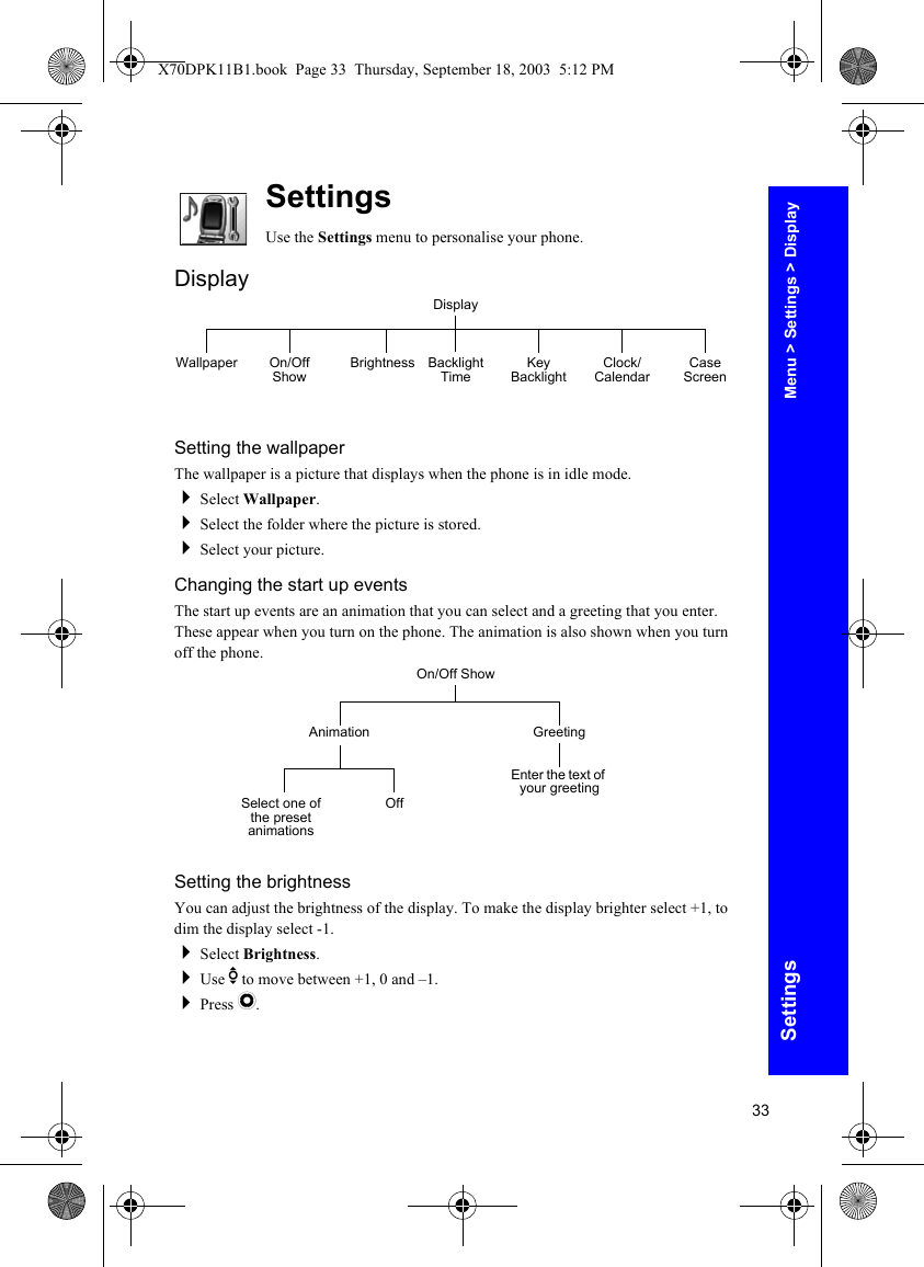33SettingsSettingsUse the Settings menu to personalise your phone.DisplaySetting the wallpaperThe wallpaper is a picture that displays when the phone is in idle mode.Select Wallpaper.Select the folder where the picture is stored.Select your picture.Changing the start up eventsThe start up events are an animation that you can select and a greeting that you enter. These appear when you turn on the phone. The animation is also shown when you turn off the phone.Setting the brightnessYou can adjust the brightness of the display. To make the display brighter select +1, to dim the display select -1.Select Brightness.Use e to move between +1, 0 and –1.Press Q.DisplayWallpaper On/Off Show Brightness Backlight Time Key Backlight Clock/ Calendar Case ScreenOn/Off ShowAnimation GreetingEnter the text of your greetingSelect one of the preset animationsOffMenu &gt; Settings &gt; DisplayX70DPK11B1.book  Page 33  Thursday, September 18, 2003  5:12 PM
