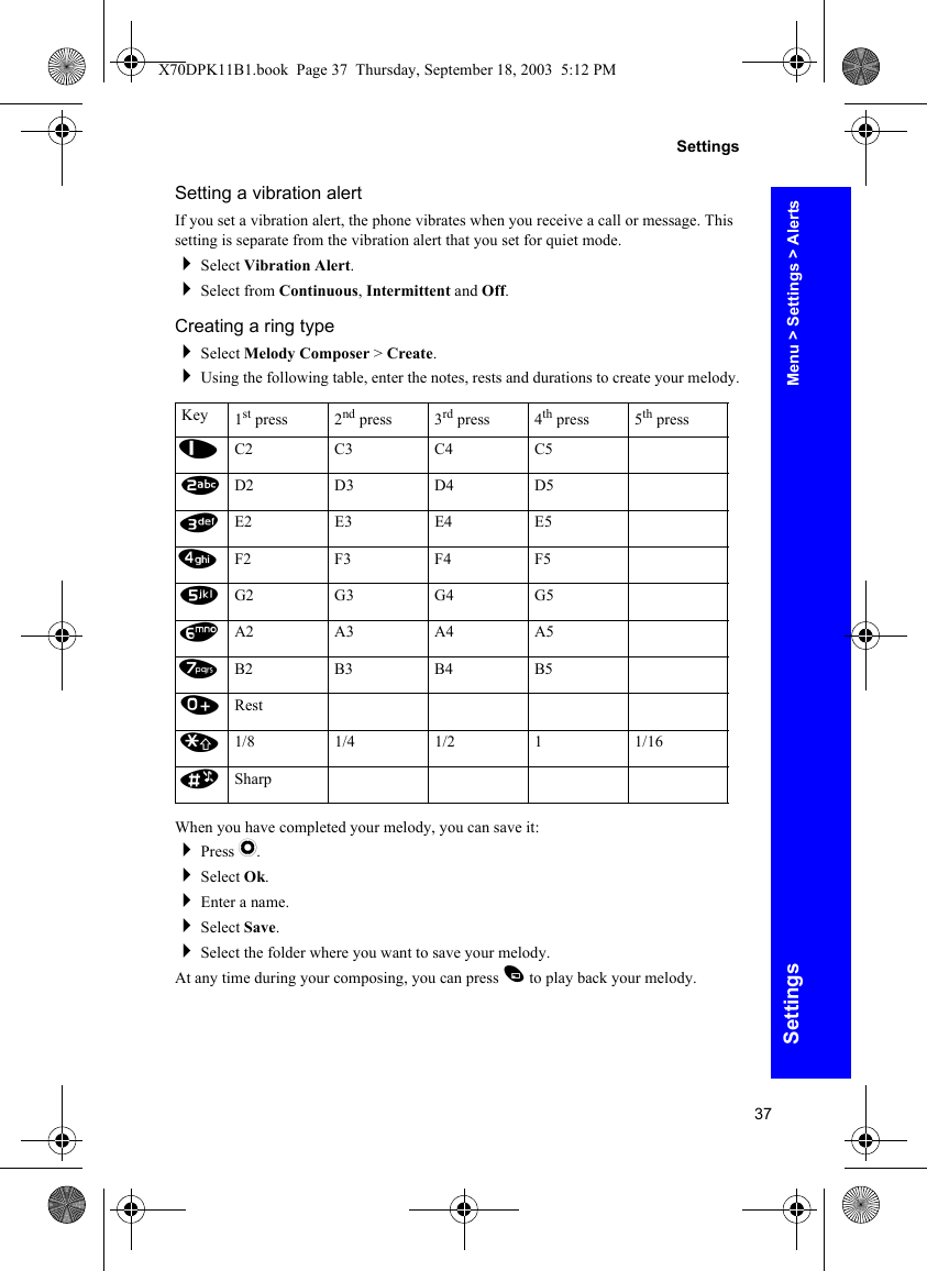 37SettingsSettingsSetting a vibration alertIf you set a vibration alert, the phone vibrates when you receive a call or message. This setting is separate from the vibration alert that you set for quiet mode.Select Vibration Alert.Select from Continuous, Intermittent and Off.Creating a ring typeSelect Melody Composer &gt; Create.Using the following table, enter the notes, rests and durations to create your melody.When you have completed your melody, you can save it:Press Q.Select Ok.Enter a name.Select Save.Select the folder where you want to save your melody.At any time during your composing, you can press A to play back your melody.Key 1st press 2nd press 3rd press 4th press 5th press1C2 C3 C4 C52D2 D3 D4 D53E2 E3 E4 E54F2 F3 F4 F55G2 G3 G4 G56A2 A3 A4 A57B2 B3 B4 B50Rest*1/8 1/4 1/2 1 1/16#SharpMenu &gt; Settings &gt; AlertsX70DPK11B1.book  Page 37  Thursday, September 18, 2003  5:12 PM