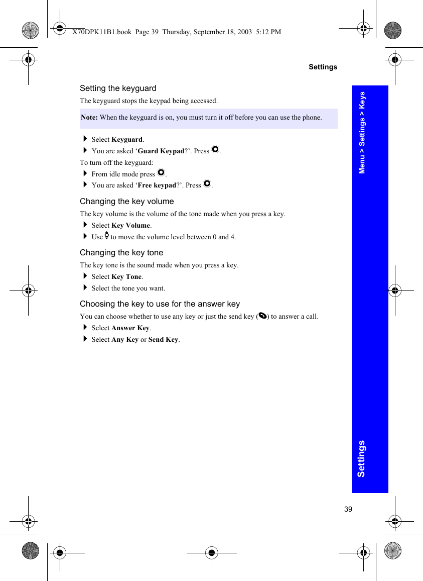 39SettingsSettingsSetting the keyguardThe keyguard stops the keypad being accessed.Select Keyguard.You are asked ‘Guard Keypad?’. Press Q.To turn off the keyguard:From idle mode press Q.You are asked ‘Free keypad?’. Press Q.Changing the key volumeThe key volume is the volume of the tone made when you press a key.Select Key Volume.Use e to move the volume level between 0 and 4.Changing the key toneThe key tone is the sound made when you press a key.Select Key Tone.Select the tone you want.Choosing the key to use for the answer keyYou can choose whether to use any key or just the send key (D) to answer a call.Select Answer Key.Select Any Key or Send Key.Note: When the keyguard is on, you must turn it off before you can use the phone.Menu &gt; Settings &gt; KeysX70DPK11B1.book  Page 39  Thursday, September 18, 2003  5:12 PM