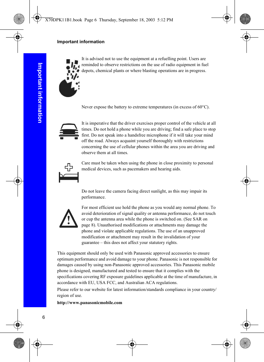 6Important informationImportant informationThis equipment should only be used with Panasonic approved accessories to ensure optimum performance and avoid damage to your phone. Panasonic is not responsible for damages caused by using non-Panasonic approved accessories. This Panasonic mobile phone is designed, manufactured and tested to ensure that it complies with the specifications covering RF exposure guidelines applicable at the time of manufacture, in accordance with EU, USA FCC, and Australian ACA regulations.Please refer to our website for latest information/standards compliance in your country/region of use.http://www.panasonicmobile.comIt is advised not to use the equipment at a refuelling point. Users are reminded to observe restrictions on the use of radio equipment in fuel depots, chemical plants or where blasting operations are in progress.Never expose the battery to extreme temperatures (in excess of 60°C).It is imperative that the driver exercises proper control of the vehicle at all times. Do not hold a phone while you are driving; find a safe place to stop first. Do not speak into a handsfree microphone if it will take your mind off the road. Always acquaint yourself thoroughly with restrictions concerning the use of cellular phones within the area you are driving and observe them at all times.Care must be taken when using the phone in close proximity to personal medical devices, such as pacemakers and hearing aids.Do not leave the camera facing direct sunlight, as this may impair its performance.For most efficient use hold the phone as you would any normal phone. To avoid deterioration of signal quality or antenna performance, do not touch or cup the antenna area while the phone is switched on. (See SAR on page 8). Unauthorised modifications or attachments may damage the phone and violate applicable regulations. The use of an unapproved modification or attachment may result in the invalidation of your guarantee – this does not affect your statutory rights.X70DPK11B1.book  Page 6  Thursday, September 18, 2003  5:12 PM