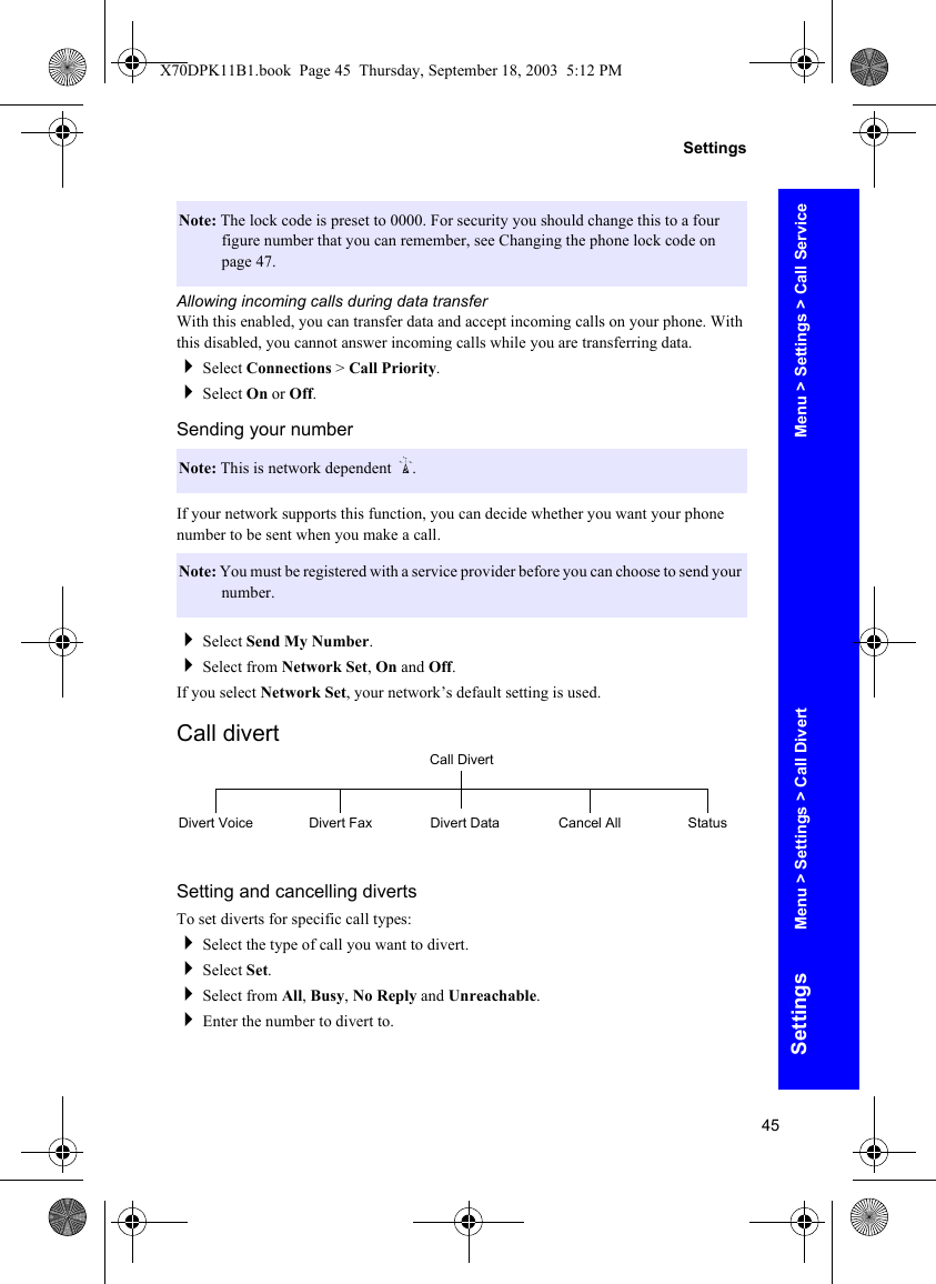 45SettingsSettingsAllowing incoming calls during data transferWith this enabled, you can transfer data and accept incoming calls on your phone. With this disabled, you cannot answer incoming calls while you are transferring data.Select Connections &gt; Call Priority.Select On or Off.Sending your numberIf your network supports this function, you can decide whether you want your phone number to be sent when you make a call.Select Send My Number.Select from Network Set, On and Off.If you select Network Set, your network’s default setting is used.Call divertSetting and cancelling divertsTo set diverts for specific call types:Select the type of call you want to divert.Select Set.Select from All, Busy, No Reply and Unreachable.Enter the number to divert to.Note: The lock code is preset to 0000. For security you should change this to a four figure number that you can remember, see Changing the phone lock code on page 47.Note: This is network dependent R.Note: You must be registered with a service provider before you can choose to send your number.Call DivertDivert Voice Divert Fax Divert Data Cancel All StatusMenu &gt; Settings &gt; Call ServiceMenu &gt; Settings &gt; Call DivertX70DPK11B1.book  Page 45  Thursday, September 18, 2003  5:12 PM