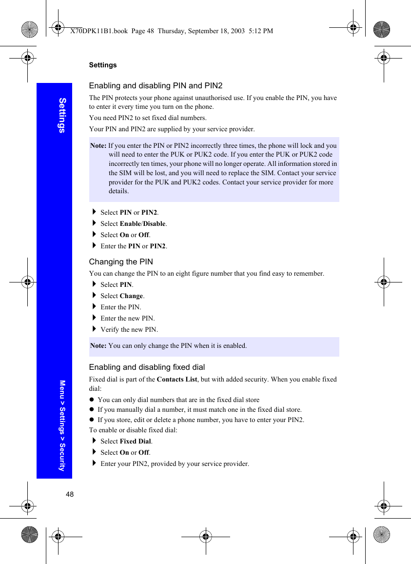 48SettingsSettingsEnabling and disabling PIN and PIN2The PIN protects your phone against unauthorised use. If you enable the PIN, you have to enter it every time you turn on the phone.You need PIN2 to set fixed dial numbers.Your PIN and PIN2 are supplied by your service provider.Select PIN or PIN2.Select Enable/Disable.Select On or Off.Enter the PIN or PIN2.Changing the PINYou can change the PIN to an eight figure number that you find easy to remember.Select PIN.Select Change.Enter the PIN.Enter the new PIN.Verify the new PIN.Enabling and disabling fixed dialFixed dial is part of the Contacts List, but with added security. When you enable fixed dial:zYou can only dial numbers that are in the fixed dial storezIf you manually dial a number, it must match one in the fixed dial store.zIf you store, edit or delete a phone number, you have to enter your PIN2.To enable or disable fixed dial:Select Fixed Dial.Select On or Off.Enter your PIN2, provided by your service provider.Note: If you enter the PIN or PIN2 incorrectly three times, the phone will lock and you will need to enter the PUK or PUK2 code. If you enter the PUK or PUK2 code incorrectly ten times, your phone will no longer operate. All information stored in the SIM will be lost, and you will need to replace the SIM. Contact your service provider for the PUK and PUK2 codes. Contact your service provider for more details.Note: You can only change the PIN when it is enabled.Menu &gt; Settings &gt; SecurityX70DPK11B1.book  Page 48  Thursday, September 18, 2003  5:12 PM