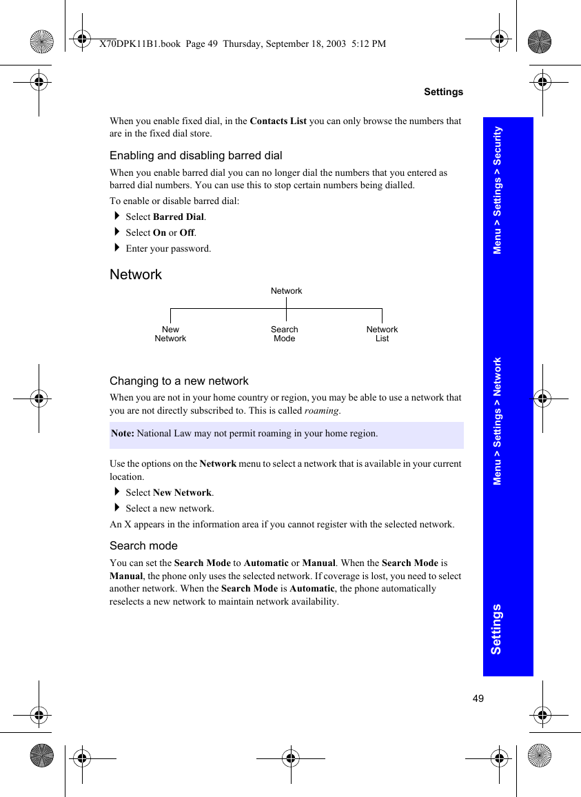 49SettingsSettingsWhen you enable fixed dial, in the Contacts List you can only browse the numbers that are in the fixed dial store.Enabling and disabling barred dialWhen you enable barred dial you can no longer dial the numbers that you entered as barred dial numbers. You can use this to stop certain numbers being dialled.To enable or disable barred dial:Select Barred Dial.Select On or Off.Enter your password.NetworkChanging to a new networkWhen you are not in your home country or region, you may be able to use a network that you are not directly subscribed to. This is called roaming.Use the options on the Network menu to select a network that is available in your current location.Select New Network.Select a new network.An X appears in the information area if you cannot register with the selected network.Search modeYou can set the Search Mode to Automatic or Manual. When the Search Mode is Manual, the phone only uses the selected network. If coverage is lost, you need to select another network. When the Search Mode is Automatic, the phone automatically reselects a new network to maintain network availability.Note: National Law may not permit roaming in your home region.NetworkSearch Mode Network ListNew NetworkMenu &gt; Settings &gt; SecurityMenu &gt; Settings &gt; NetworkX70DPK11B1.book  Page 49  Thursday, September 18, 2003  5:12 PM