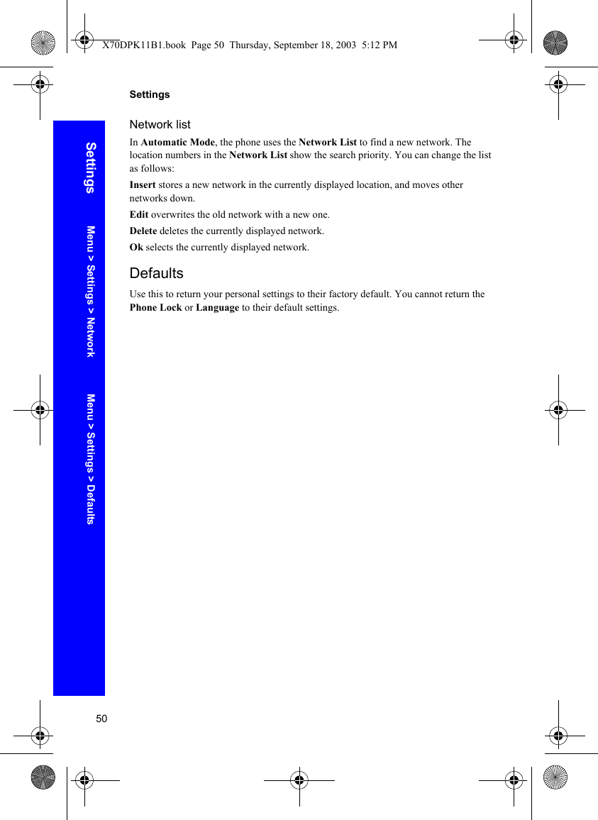 50SettingsSettingsNetwork listIn Automatic Mode, the phone uses the Network List to find a new network. The location numbers in the Network List show the search priority. You can change the list as follows:Insert stores a new network in the currently displayed location, and moves other networks down.Edit overwrites the old network with a new one.Delete deletes the currently displayed network.Ok selects the currently displayed network.DefaultsUse this to return your personal settings to their factory default. You cannot return the Phone Lock or Language to their default settings.Menu &gt; Settings &gt; Network Menu &gt; Settings &gt; DefaultsX70DPK11B1.book  Page 50  Thursday, September 18, 2003  5:12 PM