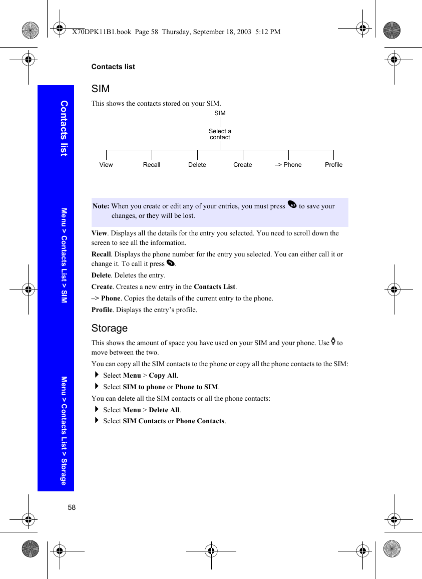 58Contacts listContacts listSIMThis shows the contacts stored on your SIM.View. Displays all the details for the entry you selected. You need to scroll down the screen to see all the information.Recall. Displays the phone number for the entry you selected. You can either call it or change it. To call it press D.Delete. Deletes the entry. Create. Creates a new entry in the Contacts List. –&gt; Phone. Copies the details of the current entry to the phone.Profile. Displays the entry’s profile. StorageThis shows the amount of space you have used on your SIM and your phone. Use e to move between the two.You can copy all the SIM contacts to the phone or copy all the phone contacts to the SIM:Select Menu &gt; Copy All.Select SIM to phone or Phone to SIM.You can delete all the SIM contacts or all the phone contacts:Select Menu &gt; Delete All.Select SIM Contacts or Phone Contacts.Note: When you create or edit any of your entries, you must press A to save your changes, or they will be lost.SIMView RecallSelect a contactCreate –&gt; Phone ProfileDeleteMenu &gt; Contacts List &gt; SIM Menu &gt; Contacts List &gt; StorageX70DPK11B1.book  Page 58  Thursday, September 18, 2003  5:12 PM
