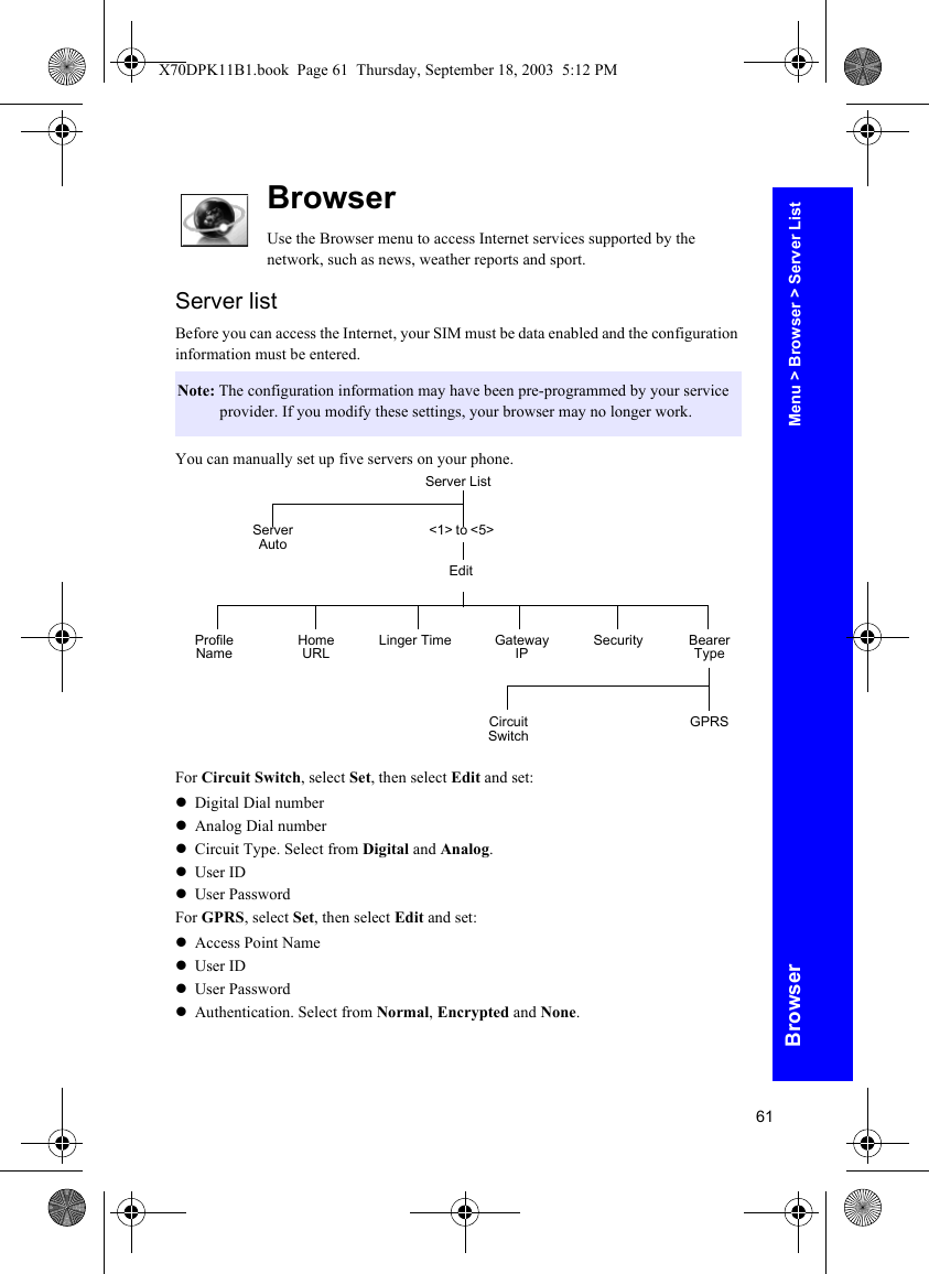 61BrowserBrowserUse the Browser menu to access Internet services supported by the network, such as news, weather reports and sport.Server listBefore you can access the Internet, your SIM must be data enabled and the configuration information must be entered.You can manually set up five servers on your phone.For Circuit Switch, select Set, then select Edit and set:zDigital Dial numberzAnalog Dial numberzCircuit Type. Select from Digital and Analog.zUser IDzUser PasswordFor GPRS, select Set, then select Edit and set:zAccess Point NamezUser IDzUser PasswordzAuthentication. Select from Normal, Encrypted and None.Note: The configuration information may have been pre-programmed by your service provider. If you modify these settings, your browser may no longer work.Server List&lt;1&gt; to &lt;5&gt;Server AutoEditProfile Name Home URL Linger Time Security Bearer TypeGateway IPCircuit Switch GPRSMenu &gt; Browser &gt; Server ListX70DPK11B1.book  Page 61  Thursday, September 18, 2003  5:12 PM