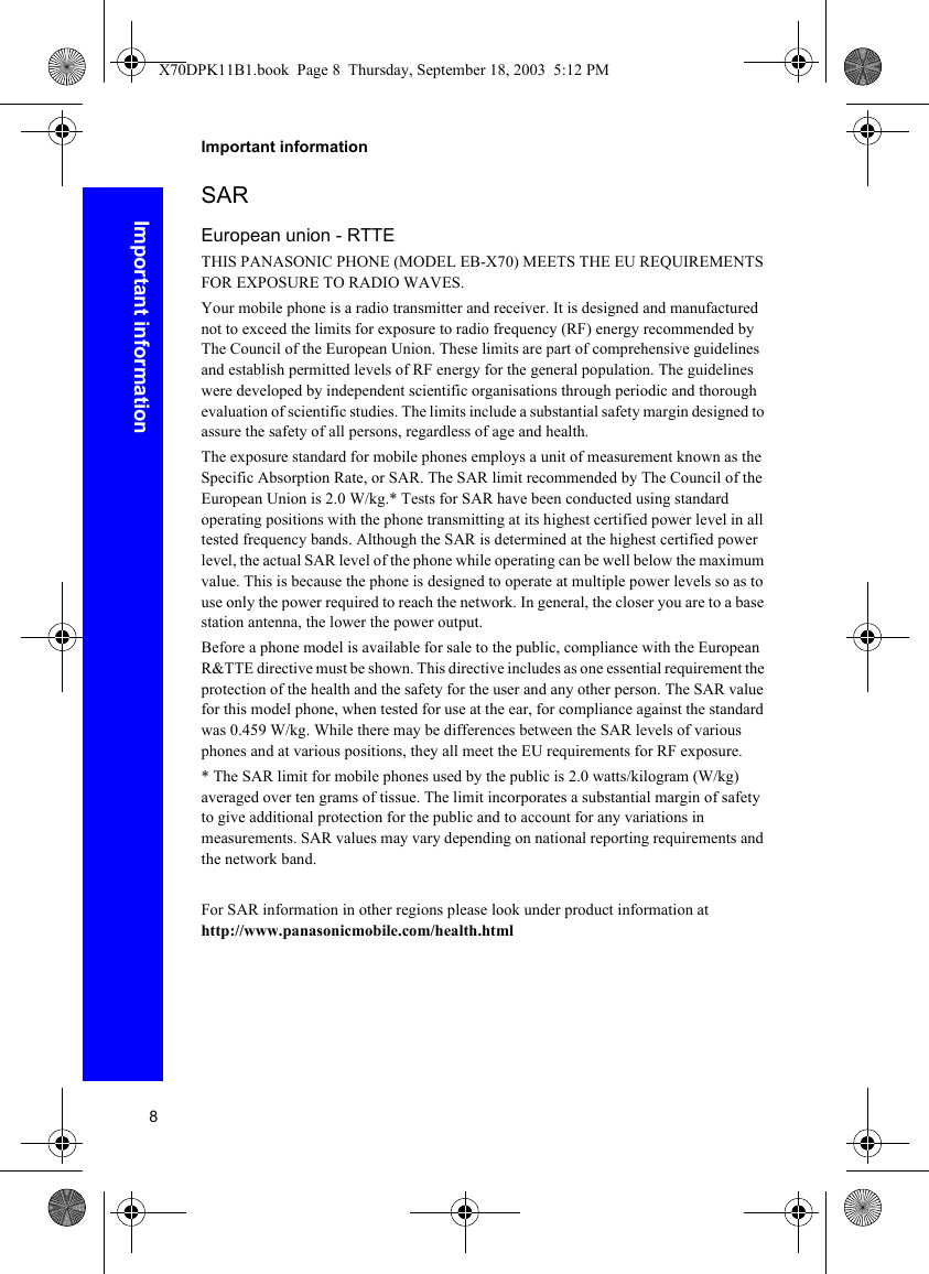 8Important informationImportant informationSAREuropean union - RTTETHIS PANASONIC PHONE (MODEL EB-X70) MEETS THE EU REQUIREMENTS FOR EXPOSURE TO RADIO WAVES.Your mobile phone is a radio transmitter and receiver. It is designed and manufactured not to exceed the limits for exposure to radio frequency (RF) energy recommended by The Council of the European Union. These limits are part of comprehensive guidelines and establish permitted levels of RF energy for the general population. The guidelines were developed by independent scientific organisations through periodic and thorough evaluation of scientific studies. The limits include a substantial safety margin designed to assure the safety of all persons, regardless of age and health.The exposure standard for mobile phones employs a unit of measurement known as the Specific Absorption Rate, or SAR. The SAR limit recommended by The Council of the European Union is 2.0 W/kg.* Tests for SAR have been conducted using standard operating positions with the phone transmitting at its highest certified power level in all tested frequency bands. Although the SAR is determined at the highest certified power level, the actual SAR level of the phone while operating can be well below the maximum value. This is because the phone is designed to operate at multiple power levels so as to use only the power required to reach the network. In general, the closer you are to a base station antenna, the lower the power output. Before a phone model is available for sale to the public, compliance with the European R&amp;TTE directive must be shown. This directive includes as one essential requirement the protection of the health and the safety for the user and any other person. The SAR value for this model phone, when tested for use at the ear, for compliance against the standard was 0.459 W/kg. While there may be differences between the SAR levels of various phones and at various positions, they all meet the EU requirements for RF exposure.* The SAR limit for mobile phones used by the public is 2.0 watts/kilogram (W/kg) averaged over ten grams of tissue. The limit incorporates a substantial margin of safety to give additional protection for the public and to account for any variations in measurements. SAR values may vary depending on national reporting requirements and the network band.For SAR information in other regions please look under product information at http://www.panasonicmobile.com/health.htmlX70DPK11B1.book  Page 8  Thursday, September 18, 2003  5:12 PM