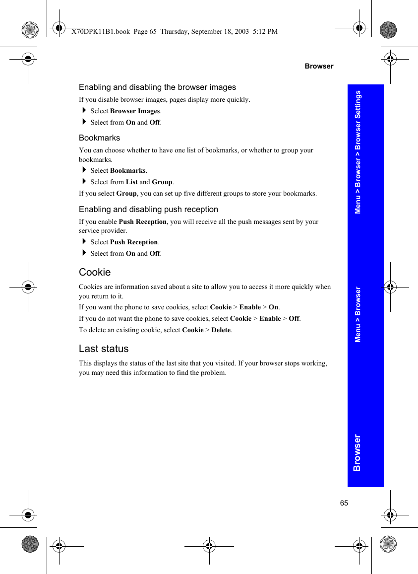 65BrowserBrowserEnabling and disabling the browser imagesIf you disable browser images, pages display more quickly.Select Browser Images.Select from On and Off.BookmarksYou can choose whether to have one list of bookmarks, or whether to group your bookmarks.Select Bookmarks.Select from List and Group.If you select Group, you can set up five different groups to store your bookmarks.Enabling and disabling push receptionIf you enable Push Reception, you will receive all the push messages sent by your service provider.Select Push Reception.Select from On and Off.CookieCookies are information saved about a site to allow you to access it more quickly when you return to it.If you want the phone to save cookies, select Cookie &gt; Enable &gt; On.If you do not want the phone to save cookies, select Cookie &gt; Enable &gt; Off.To delete an existing cookie, select Cookie &gt; Delete.Last statusThis displays the status of the last site that you visited. If your browser stops working, you may need this information to find the problem.Menu &gt; Browser &gt; Browser SettingsMenu &gt; BrowserX70DPK11B1.book  Page 65  Thursday, September 18, 2003  5:12 PM