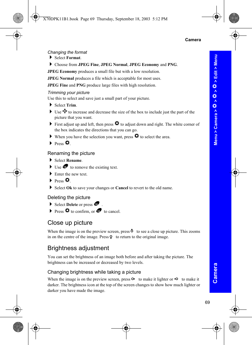 69CameraCameraChanging the formatSelect Format.Choose from JPEG Fine, JPEG Normal, JPEG Economy and PNG.JPEG Economy produces a small file but with a low resolution.JPEG Normal produces a file which is acceptable for most uses.JPEG Fine and PNG produce large files with high resolution.Trimming your pictureUse this to select and save just a small part of your picture.Select Trim.Use g to increase and decrease the size of the box to include just the part of the picture that you want.First adjust up and left, then press Q to adjust down and right. The white corner of the box indicates the directions that you can go.When you have the selection you want, press Q to select the area.Press Q.Renaming the pictureSelect Rename.Use B to remove the existing text.Enter the new text.Press Q.Select Ok to save your changes or Cancel to revert to the old name.Deleting the pictureSelect Delete or press B .Press Q to confirm, or B to cancel.Close up pictureWhen the image is on the preview screen, press b to see a close up picture. This zooms in on the centre of the image. Press a to return to the original image.Brightness adjustmentYou can set the brightness of an image both before and after taking the picture. The brightness can be increased or decreased by two levels.Changing brightness while taking a pictureWhen the image is on the preview screen, press c to make it lighter or d to make it darker. The brightness icon at the top of the screen changes to show how much lighter or darker you have made the image.Menu &gt; Camera &gt; Q &gt; Q &gt; Q &gt; Edit &gt; MenuX70DPK11B1.book  Page 69  Thursday, September 18, 2003  5:12 PM