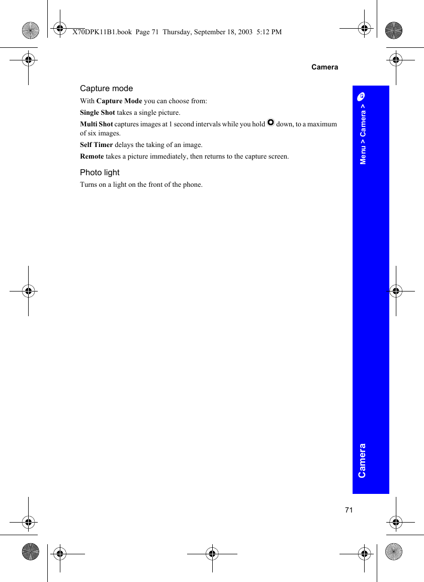 71CameraCameraCapture modeWith Capture Mode you can choose from:Single Shot takes a single picture.Multi Shot captures images at 1 second intervals while you hold Q down, to a maximum of six images.Self Timer delays the taking of an image.Remote takes a picture immediately, then returns to the capture screen.Photo lightTurns on a light on the front of the phone.Menu &gt; Camera &gt; AX70DPK11B1.book  Page 71  Thursday, September 18, 2003  5:12 PM