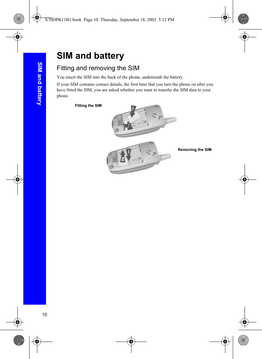 10SIM and batterySIM and batteryFitting and removing the SIMYou insert the SIM into the back of the phone, underneath the battery.If your SIM contains contact details, the first time that you turn the phone on after you have fitted the SIM, you are asked whether you want to transfer the SIM data to your phone.Fitting the SIMRemoving the SIMX70DPK11B1.book  Page 10  Thursday, September 18, 2003  5:12 PM