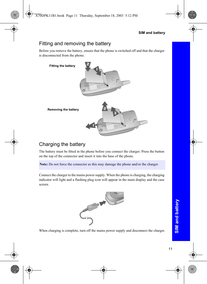 11SIM and batterySIM and batteryFitting and removing the batteryBefore you remove the battery, ensure that the phone is switched off and that the charger is disconnected from the phone.Charging the batteryThe battery must be fitted in the phone before you connect the charger. Press the button on the top of the connector and insert it into the base of the phone.Connect the charger to the mains power supply. When the phone is charging, the charging indicator will light and a flashing plug icon will appear in the main display and the case screen.When charging is complete, turn off the mains power supply and disconnect the charger.Note: Do not force the connector as this may damage the phone and/or the charger.Fitting the batteryRemoving the batteryX70DPK11B1.book  Page 11  Thursday, September 18, 2003  5:12 PM