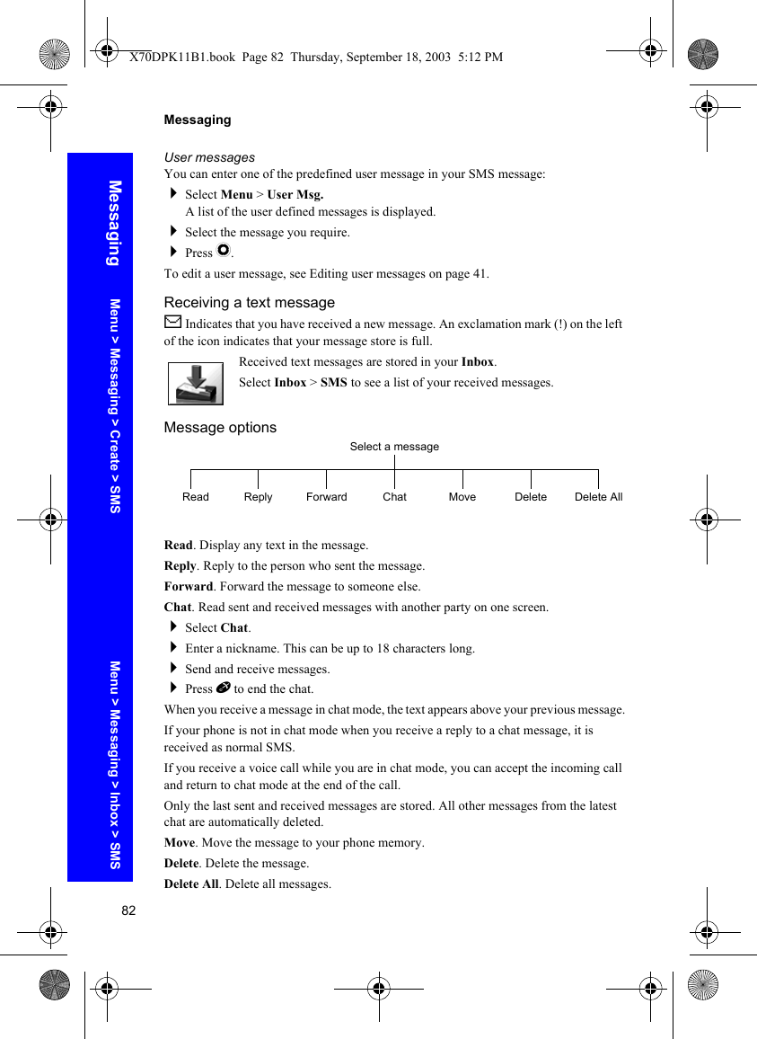 82MessagingMessagingUser messagesYou can enter one of the predefined user message in your SMS message:Select Menu &gt; User Msg.A list of the user defined messages is displayed.Select the message you require.Press Q.To edit a user message, see Editing user messages on page 41.Receiving a text messageN Indicates that you have received a new message. An exclamation mark (!) on the left of the icon indicates that your message store is full.Received text messages are stored in your Inbox.Select Inbox &gt; SMS to see a list of your received messages.Message optionsRead. Display any text in the message.Reply. Reply to the person who sent the message.Forward. Forward the message to someone else.Chat. Read sent and received messages with another party on one screen.Select Chat.Enter a nickname. This can be up to 18 characters long.Send and receive messages.Press E to end the chat.When you receive a message in chat mode, the text appears above your previous message.If your phone is not in chat mode when you receive a reply to a chat message, it is received as normal SMS.If you receive a voice call while you are in chat mode, you can accept the incoming call and return to chat mode at the end of the call.Only the last sent and received messages are stored. All other messages from the latest chat are automatically deleted.Move. Move the message to your phone memory.Delete. Delete the message.Delete All. Delete all messages.Select a messageRead Reply Forward Chat Move Delete AllDeleteMenu &gt; Messaging &gt; Create &gt; SMS Menu &gt; Messaging &gt; Inbox &gt; SMSX70DPK11B1.book  Page 82  Thursday, September 18, 2003  5:12 PM