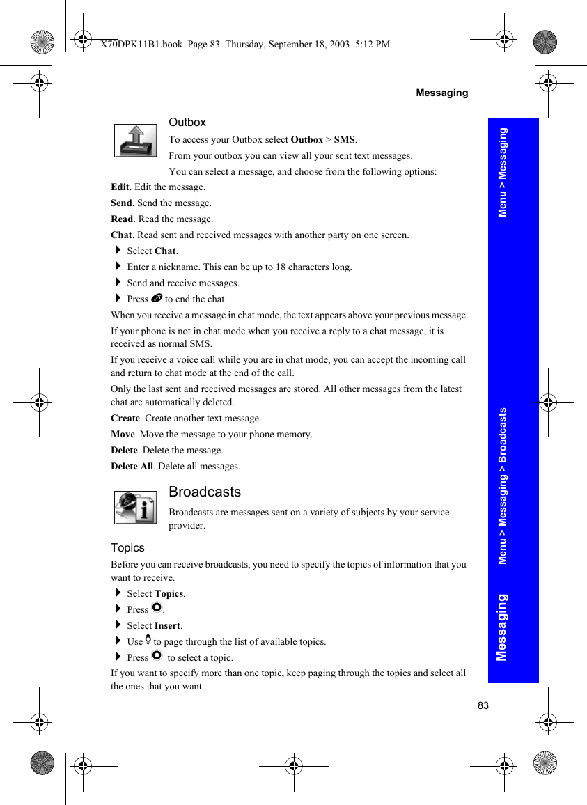 83MessagingMessagingOutboxTo access your Outbox select Outbox &gt; SMS.From your outbox you can view all your sent text messages.You can select a message, and choose from the following options:Edit. Edit the message.Send. Send the message.Read. Read the message.Chat. Read sent and received messages with another party on one screen.Select Chat.Enter a nickname. This can be up to 18 characters long.Send and receive messages.Press E to end the chat.When you receive a message in chat mode, the text appears above your previous message.If your phone is not in chat mode when you receive a reply to a chat message, it is received as normal SMS.If you receive a voice call while you are in chat mode, you can accept the incoming call and return to chat mode at the end of the call.Only the last sent and received messages are stored. All other messages from the latest chat are automatically deleted.Create. Create another text message.Move. Move the message to your phone memory.Delete. Delete the message.Delete All. Delete all messages.BroadcastsBroadcasts are messages sent on a variety of subjects by your service provider.TopicsBefore you can receive broadcasts, you need to specify the topics of information that you want to receive.Select Topics.Press Q.Select Insert.Use e to page through the list of available topics.Press Q to select a topic.If you want to specify more than one topic, keep paging through the topics and select all the ones that you want.Menu &gt; MessagingMenu &gt; Messaging &gt; BroadcastsX70DPK11B1.book  Page 83  Thursday, September 18, 2003  5:12 PM