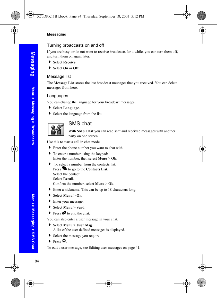 84MessagingMessagingTurning broadcasts on and offIf you are busy, or do not want to receive broadcasts for a while, you can turn them off, and turn them on again later.Select Receive.Select On or Off.Message listThe Message List stores the last broadcast messages that you received. You can delete messages from here.LanguagesYou can change the language for your broadcast messages.Select Language.Select the language from the list.SMS chatWith SMS Chat you can read sent and received messages with another party on one screen.Use this to start a call in chat mode.Enter the phone number you want to chat with.To enter a number using the keypad:Enter the number, then select Menu &gt; Ok. To select a number from the contacts list:Press A to go to the Contacts List.Select the contact.Select Recall.Confirm the number, select Menu &gt; Ok.Enter a nickname. This can be up to 18 characters long.Select Menu &gt; Ok.Enter your message.Select Menu &gt; Send.Press E to end the chat.You can also enter a user message in your chat.Select Menu &gt; User Msg.A list of the user defined messages is displayed.Select the message you require.Press Q.To edit a user message, see Editing user messages on page 41.Menu &gt; Messaging &gt; Broadcasts Menu &gt; Messaging &gt; SMS ChatX70DPK11B1.book  Page 84  Thursday, September 18, 2003  5:12 PM