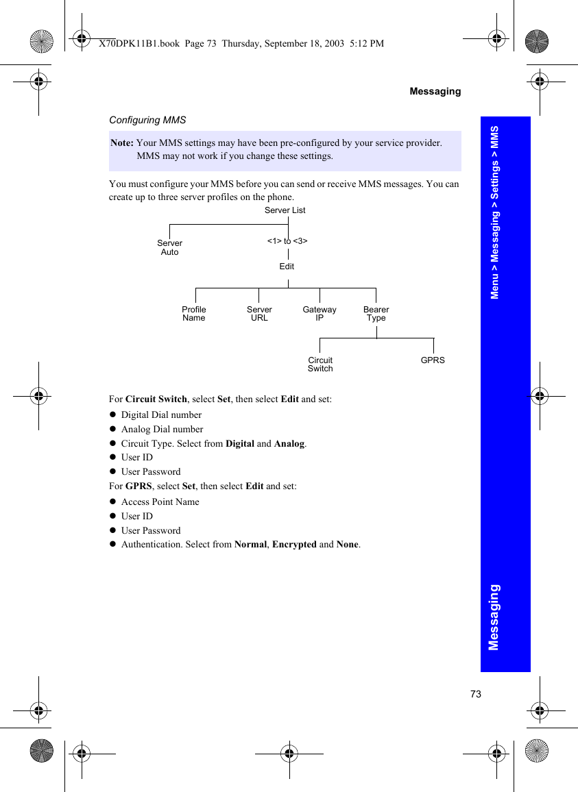 73MessagingMessagingConfiguring MMSYou must configure your MMS before you can send or receive MMS messages. You can create up to three server profiles on the phone.For Circuit Switch, select Set, then select Edit and set:zDigital Dial numberzAnalog Dial numberzCircuit Type. Select from Digital and Analog.zUser IDzUser PasswordFor GPRS, select Set, then select Edit and set:zAccess Point NamezUser IDzUser PasswordzAuthentication. Select from Normal, Encrypted and None.Note: Your MMS settings may have been pre-configured by your service provider. MMS may not work if you change these settings.Server List&lt;1&gt; to &lt;3&gt;Server AutoEditProfile Name Gateway IP Bearer TypeServer URLCircuit Switch GPRSMenu &gt; Messaging &gt; Settings &gt; MMSX70DPK11B1.book  Page 73  Thursday, September 18, 2003  5:12 PM